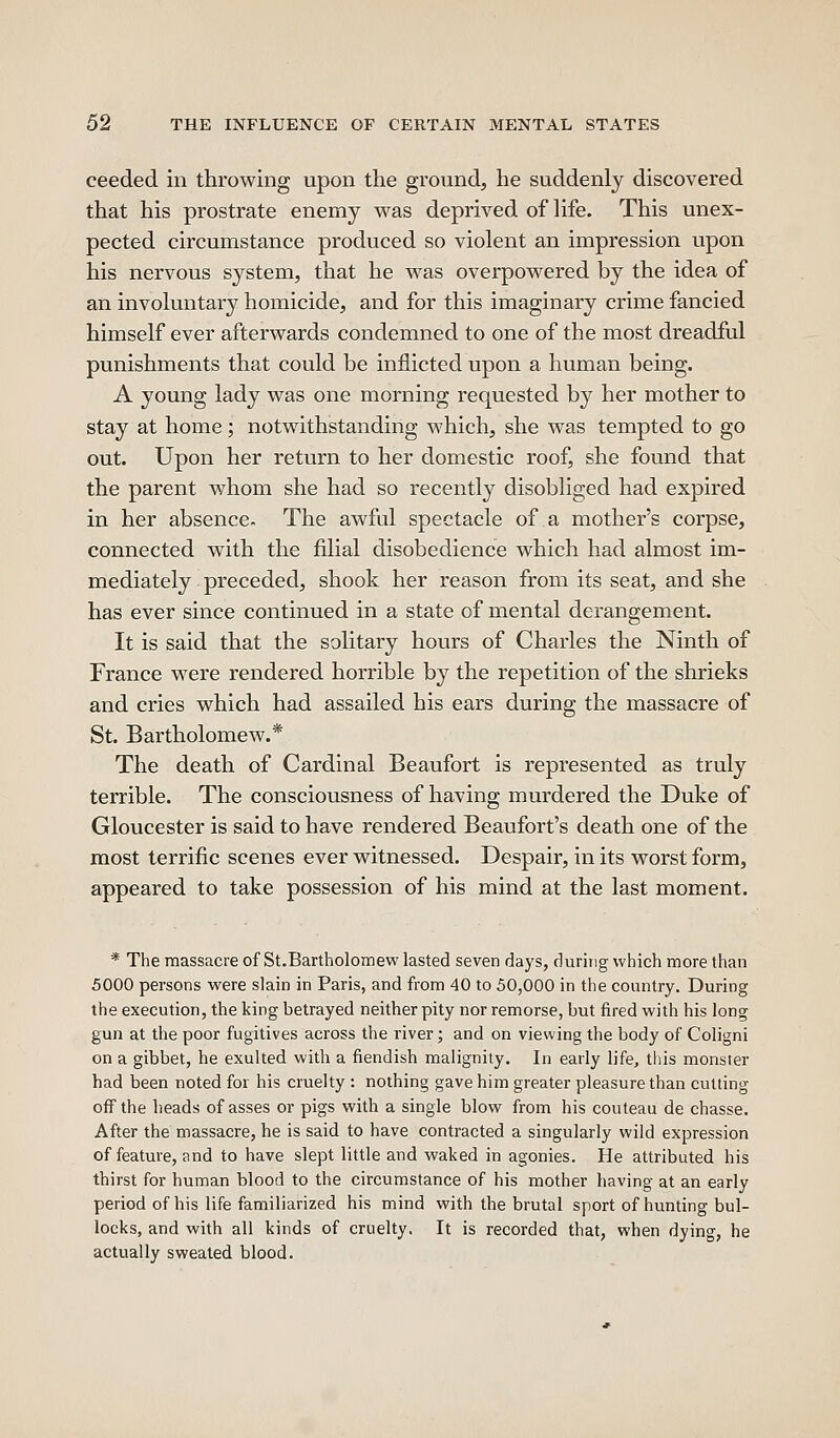 ceeded in throwing upon the ground, he suddenly discovered that his prostrate enemy was deprived of Hfe. This unex- pected circumstance produced so violent an impression upon his nervous system, that he was overpowered by the idea of an involuntary homicide, and for this imaginary crime fancied himself ever afterwards condemned to one of the most dreadful punishments that could be inflicted upon a human being. A young lady was one morning requested by her mother to stay at home; notwithstanding which, she was tempted to go out. Upon her return to her domestic roof, she found that the parent whom she had so recently disobliged had expired in her absence- The awful spectacle of a mother's corpse, connected with the filial disobedience which had almost im- mediately preceded, shook her reason from its seat, and she has ever since continued in a state of mental derangement. It is said that the solitary hours of Charles the Ninth of France were rendered horrible by the repetition of the shrieks and cries which had assailed his ears during the massacre of St. Bartholomew.* The death of Cardinal Beaufort is represented as truly terrible. The consciousness of having murdered the Duke of Gloucester is said to have rendered Beaufort's death one of the most terrific scenes ever witnessed. Despair, in its worst form, appeared to take possession of his mind at the last moment. * The massacre of St.Bartholomew lasted seven days, during which more than 5000 persons were slain in Paris, and from 40 to 50,000 in the country. During the execution, the king betrayed neither pity nor remorse, but fired with his long gun at the poor fugitives across the river; and on viewing the body of Coligni on a gibbet, he exulted with a fiendish malignity. In early life, this monster had been noted for his cruelty : nothing gave him greater pleasure than cutting ofi'the heads of asses or pigs with a single blow from his couteau de chasse. After the massacre, he is said to have contracted a singularly wild expression of feature, and to have slept little and waked in agonies. He attributed his thirst for human blood to the circumstance of his mother having at an early period of his life familiarized his mind with the brutal sport of hunting bul- locks, and with all kinds of cruelty. It is recorded that, when dying, he actually sweated blood.