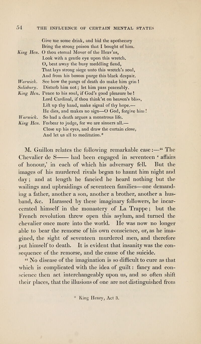 Give me some drink, and bid the apothecary Bring the strong poison that I bought of him. King Hen. O thou eternal Mover of the Heav'ns, Look with a gentle eye upon this wretch. O, beat away the busy meddling fiend, That lays strong siege unto this wretch's soul. And from his bosom purge this black despair. Woj'ivick. See how the pangs of death do make him grin ! Salisbury. Disturb him not; let him pass peaceably. King Hen. Peace to his soul, if God's good pleasure be! Lord Cardinal, if thou think'st on heaven's bliss, Lift up thy hand, make signal of thy hope.— He dies, and makes no sign—O God, forgive him! Warwick. So bad a death argues a monstrous life. King Hen. Forbear to judge, for we are sinners all.— Close up his eyes, and draw the curtain close. And let us all to meditation.* M. Guillon relates the following remarkable case:— The Chevalier de S had been engaged in seventeen ' affairs of honour,' in each of which his adversary fell. But the images of his murdered rivals began to haunt him night and day ; and at length he fancied he heard nothing but the wailings and upbraidings of seventeen families—one demand- ing a father, another a son, another a brother, another a hus- band, &c. Harassed by these imaginary followers, he incar- cerated himself in the monastery of La Trappe; but the French revolution threw open this asylum, and turned the chevalier once more into the world. He was now no longer able to bear the remorse of his own conscience, or, as he ima- gined, the sight of seventeen murdered men, and therefore put himself to death. It is evident that insanity was the con- sequence of the remorse, and the cause of the suicide.  No disease of the imagination is so difficult to cure as that which is complicated with the idea of guilt: fancy and con- science then act interchangeably upon us, and so often shift their places, that the illusions of one are not distinguished from * King Henry, Act 3.