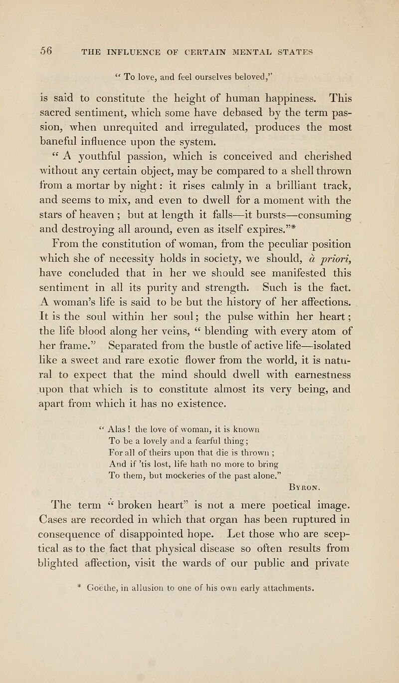  To love, and feel ourselves beloved,'' is said to constitute the height of human happiness. This sacred sentiment, which some have debased by the term pas- sion, when unrequited and irregulated, produces the most baneful influence upon the system.  A youthful passion, which is conceived and cherished without any certain object, may be compared to a shell thrown from a mortar by night: it rises calmly in a brilliant track, and seems to mix, and even to dwell for a moment with the stars of heaven ; but at length it falls—it bursts—consuming and destroying all around, even as itself expires.* From the constitution of woman, from the peculiar position which she of necessity holds in society, we should, a priori, have concluded that in her we should see manifested this sentiment in all its purity and strength. Such is the fact. A woman's life is said to be but the history of her aifections. It is the soul within her soul; the pulse within her heart; the life blood along her veins,  blending with every atom of her frame. Separated from the bustle of active life—isolated like a sweet and rare exotic flower from the world, it is natu- ral to expect that the mind should dwell with earnestness upon that which is to constitute almost its very being, and apart from which it has no existence.  Alas ! the love of woman, it is known To be a lovely and a fearful thing; For all of theirs upon that die is thrown ; And if 'tis lost, life hath no more to bring To them, but mockeries of the past alone. Byron. The term  broken heart is not a mere poetical image. Cases are recorded in which that organ has been ruptured in consequence of disappointed hope. Let those who are scep- tical as to the fact that physical disease so often results from blighted affection, visit the wards of our public and private * Goethe, in allusion to one of his own early attachments.
