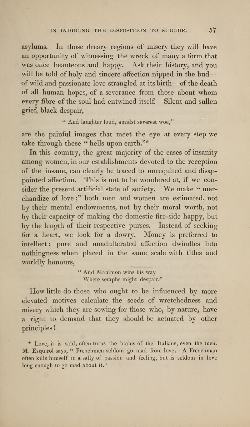 asylums. In those dreary regions of misery they will have an opportunity of witnessing the wreck of many a form that was once beauteous and happy. Ask their history, and you will be told of holy and sincere affection nipped in the bud— of wild and passionate love strangled at its birth—of the death of all human hopes, of a severance from those about whom every fibre of the soul had entwined itself. Silent and sullen grief, black despair,  And laughter loud, amidst severest woe, are the painful images that meet the eye at every step we take through these  hells upon earth.* In this country, the great majority of the cases of insanity among women, in our establishments devoted to the reception of the insane, can clearly be traced to unrequited and disap- pointed affection. This is not to be wondered at, if we con- sider the present artificial state of society. We make  mer- chandize of love; both men and women are estimated, not by their mental endowments, not by their moral worth, not by their capacity of making the domestic fire-side happy, but by the length of their respective purses. Instead of seeking for a heart, we look for a dowry. Money is preferred to intellect; pure and unadulterated affection dwindles into nothingness when placed in the same scale with titles and worldly honours,  And Mammon wins liis way Where seraphs might despair. How little do those who ought to be influenced by more elevated motives calculate the seeds of wretchedness and misery which they are sowing for those who, by nature, have a right to demand that they should be actuated by other principles! * Love, it is said, often turns the brains of the Italians, even the men. M. Esquirol says,  Frenchmen seldom go mad from love. A Frenchman often kills himself in a sally of passion and feeling, but is seldom in love long enough to go mad about it.