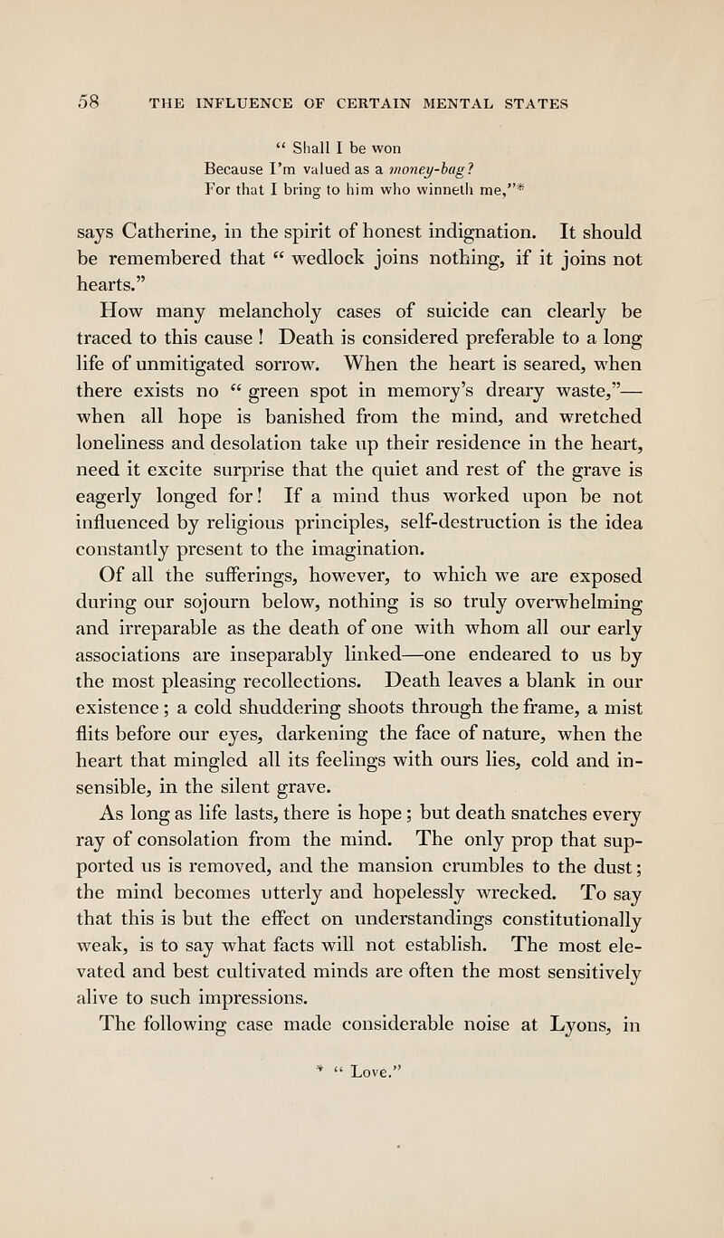  Shall I be won Because I'm valued as a money-hag? For that I bring to him who winnetli me,* says Catherine, in the spirit of honest indignation. It should be remembered that  wedlock joins nothing, if it joins not hearts. How many melancholy cases of suicide can clearly be traced to this cause ! Death is considered preferable to a long life of unmitigated sorrow. When the heart is seared, when there exists no  green spot in memory's dreary waste,— when all hope is banished from the mind, and wretched loneliness and desolation take up their residence in the heart, need it excite surprise that the quiet and rest of the grave is eagerly longed for! If a mind thus worked upon be not influenced by religious principles, self-destruction is the idea constantly present to the imagination. Of all the sufferings, however, to which we are exposed during our sojourn below, nothing is so truly overwhelming and irreparable as the death of one with whom all our early associations are inseparably linked—one endeared to us by the most pleasing recollections. Death leaves a blank in our existence; a cold shuddering shoots through the frame, a mist flits before our eyes, darkening the face of nature, when the heart that mingled all its feelings with ours lies, cold and in- sensible, in the silent grave. As long as life lasts, there is hope; but death snatches every ray of consolation from the mind. The only prop that sup- ported us is removed, and the mansion crumbles to the dust; the mind becomes utterly and hopelessly wrecked. To say that this is but the effect on understandings constitutionally weak, is to say what facts will not establish. The most ele- vated and best cultivated minds are often the most sensitively alive to such impressions. The following case made considerable noise at Lyons, in '*  Love.