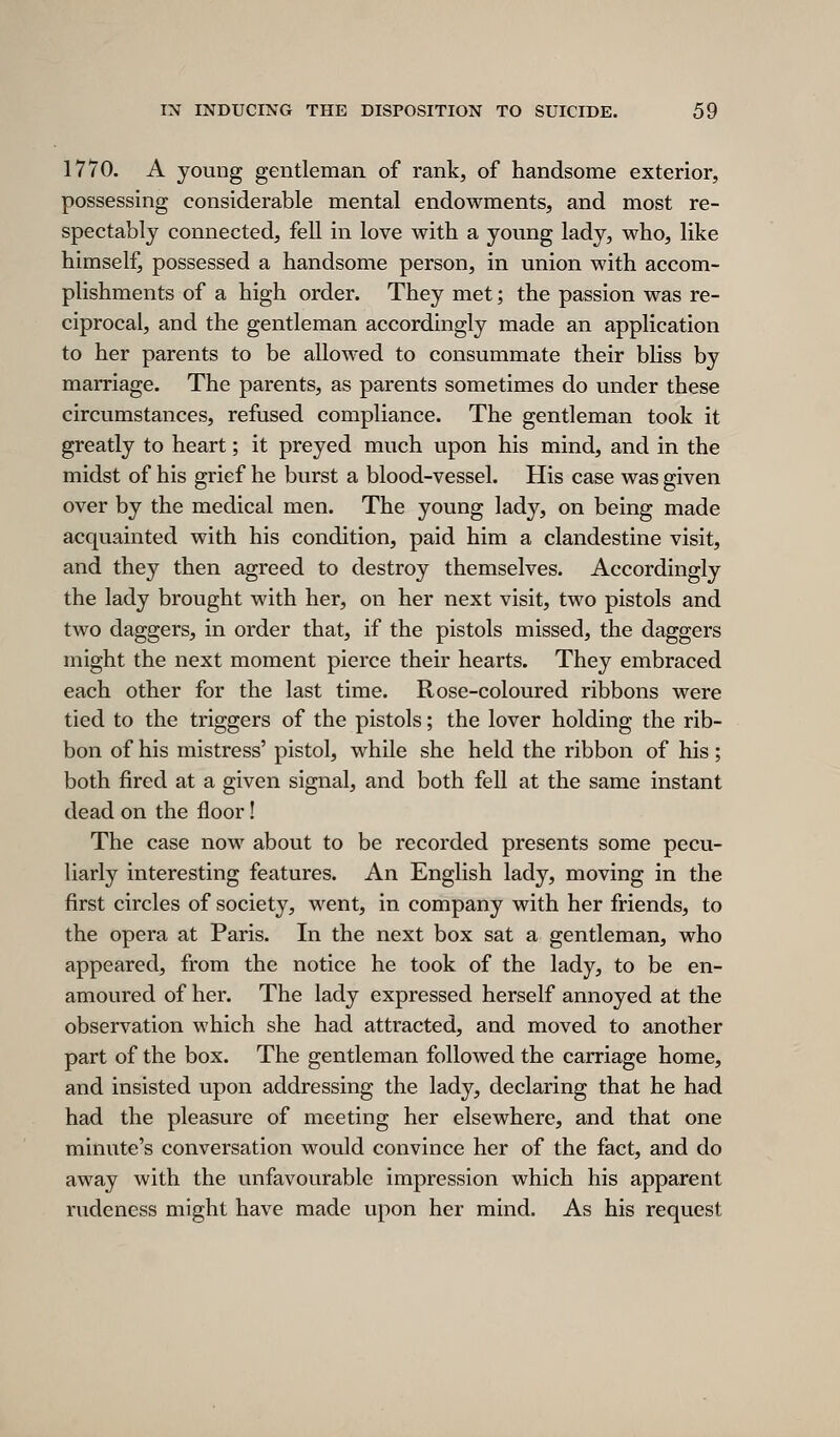 1770. A young gentleman, of rank, of handsome exterior, possessing considerable mental endowments, and most re- spectably connected, fell in love with a young lady, who, like himself, possessed a handsome person, in union with accom- plishments of a high order. They met; the passion was re- ciprocal, and the gentleman accordingly made an application to her parents to be allowed to consummate their bliss by marriage. The parents, as parents sometimes do under these circumstances, refused compliance. The gentleman took it greatly to heart; it preyed much upon his mind, and in the midst of his grief he burst a blood-vessel. His case was given over by the medical men. The young lady, on being made acquainted with his condition, paid him a clandestine visit, and they then agreed to destroy themselves. Accordingly the lady brought with her, on her next visit, two pistols and two daggers, in order that, if the pistols missed, the daggers might the next moment pierce their hearts. They embraced each other for the last time. Rose-coloured ribbons were tied to the triggers of the pistols; the lover holding the rib- bon of his mistress' pistol, while she held the ribbon of his; both fired at a given signal, and both fell at the same instant dead on the floor! The case now about to be recorded presents some pecu- liarly interesting features. An English lady, moving in the first circles of society, went, in company with her friends, to the opera at Paris. In the next box sat a gentleman, who appeared, from the notice he took of the lady, to be en- amoured of her. The lady expressed herself annoyed at the observation which she had attracted, and moved to another part of the box. The gentleman followed the carriage home, and insisted upon addressing the lady, declaring that he had had the pleasure of meeting her elsewhere, and that one minute's conversation would convince her of the fact, and do away with the unfavourable impression which his apparent rudeness might have made upon her mind. As his request