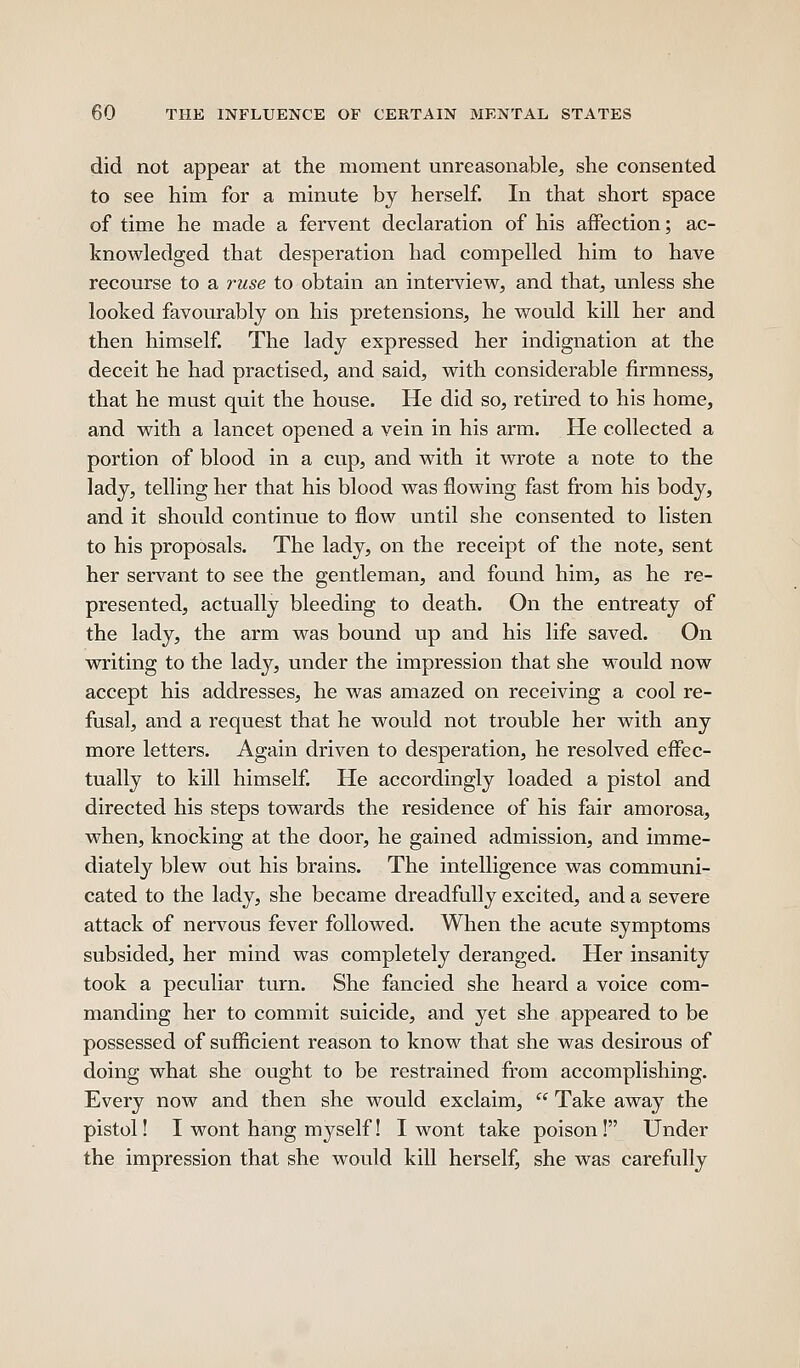 did not appear at the moment unreasonable, she consented to see him for a minute by herself. In that short space of time he made a fervent declaration of his affection; ac- knowledged that desperation had compelled him to have recourse to a ruse to obtain an interview, and that, unless she looked favourably on his pretensions, he would kill her and then himself. The lady expressed her indignation at the deceit he had practised, and said, with considerable firmness, that he must quit the house. He did so, retired to his home, and with a lancet opened a vein in his arm. He collected a portion of blood in a cup, and with it wrote a note to the lady, telling her that his blood was flowing fast from his body, and it should continue to flow until she consented to listen to his proposals. The lady, on the receipt of the note, sent her servant to see the gentleman, and found him, as he re- presented, actually bleeding to death. On the entreaty of the lady, the arm was bound up and his life saved. On writing to the lady, under the impression that she M^ould now accept his addresses, he was amazed on receiving a cool re- fusal, and a request that he would not trouble her with any more letters. Again driven to desperation, he resolved effec- tually to kill himself. He accordingly loaded a pistol and directed his steps towards the residence of his fair amorosa, when, knocking at the door, he gained admission, and imme- diately blew out his brains. The intelligence was communi- cated to the lady, she became dreadfully excited, and a severe attack of nervous fever followed. When the acute symptoms subsided, her mind was completely deranged. Her insanity took a peculiar turn. She fancied she heard a voice com- manding her to commit suicide, and yet she appeared to be possessed of sufficient reason to know that she was desirous of doing what she ought to be restrained from accomplishing. Every now and then she would exclaim,  Take away the pistol! I wont hang myself! I wont take poison! Under the impression that she would kill herself, she was carefully