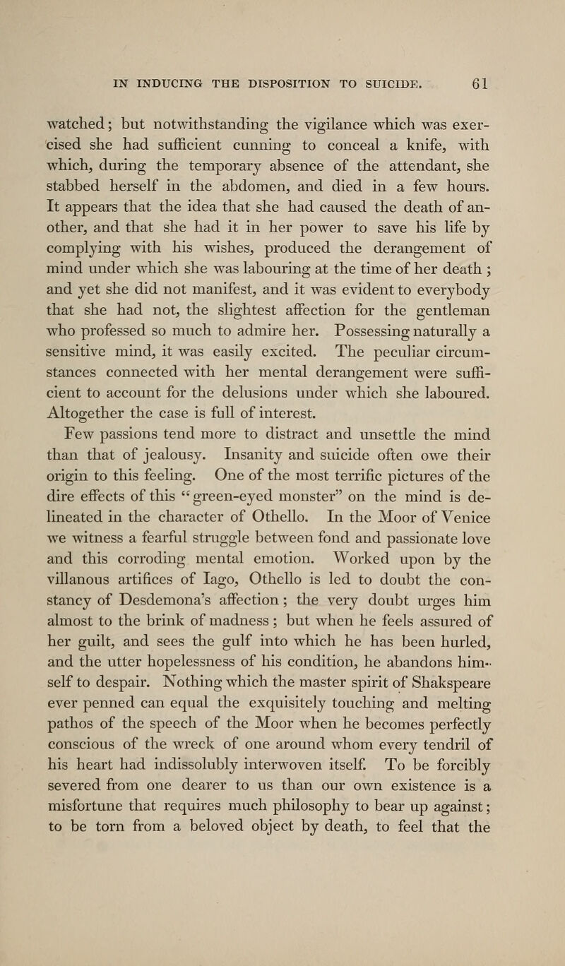 watched; but notwithstanding the vigilance which was exer- cised she had sufficient cunning to conceal a knife, with which, during the temporary absence of the attendant, she stabbed herself in the abdomen, and died in a few hours. It appears that the idea that she had caused the death of an- other, and that she had it in her power to save his life by complying with his wishes, produced the derangement of mind under which she was labouring at the time of her death ; and yet she did not manifest, and it was evident to everybody that she had not, the slightest affection for the gentleman who professed so much to admire her. Possessing naturally a sensitive mind, it was easily excited. The peculiar circum- stances connected with her mental derangement were suffi- cient to account for the delusions under which she laboured. Altogether the case is full of interest. Few passions tend more to distract and unsettle the mind than that of jealousy. Insanity and suicide often owe their origin to this feeling. One of the most terrific pictures of the dire effects of this  green-eyed monster on the mind is de- lineated in the character of Othello. In the Moor of Venice we witness a fearful struggle between fond and passionate love and this corroding mental emotion. Worked upon by the villanous artifices of lago, Othello is led to doubt the con- stancy of Desdemona's affection; the very doubt urges him almost to the brink of madness; but when he feels assured of her guilt, and sees the gulf into which he has been hurled, and the utter hopelessness of his condition, he abandons him- self to despair. Nothing which the master spirit of Shakspeare ever penned can equal the exquisitely touching and melting pathos of the speech of the Moor when he becomes perfectly conscious of the wreck of one around whom every tendril of his heart had indissolubly interwoven itself To be forcibly severed from one dearer to us than our own existence is a misfortune that requires much philosophy to bear up against; to be torn from a beloved object by death, to feel that the