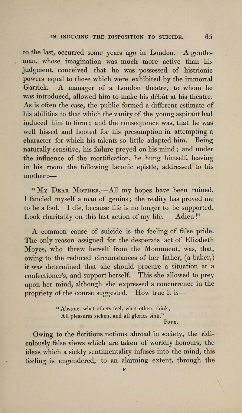 to the last, occurred some years ago in London. A gentle- man, whose imagination was much more active than his judgment, conceived that he was possessed of histrionic powers equal to those which were exhibited by the immortal Garrick. A manager of a London theatre, to whom he was introduced, allowed him to make his debut at his theatre. As is often the case, the public formed a different estimate of his abilities to that which the vanity of the young aspirant had induced him to form; and the consequence was, that he was well hissed and hooted for his presumption in attempting a character for which his talents so little adapted him. Being naturally sensitive, his failure preyed on his mind; and under the influence of the mortification, he hung himself, leaving in his room the following laconic epistle, addressed to his mother:— My Dear Mother,—All my hopes have been ruined. I fancied myself a man of genius; the reality has proved me to be a fool. I die, because life is no longer to be supported. Look charitably on this last action of my life. Adieu! A common cause of suicide is the feeling of false pride. The only reason assigned for the desperate act of Elizabeth Moyes, who threw herself from the Monument, was, that, owing to the reduced circumstances of her father, (a baker,) it was determined that she should procure a situation at a confectioner's, and support herself This she allowed to prey upon her mind, although she expressed a concurrence in the propriety of the course suggested. How true it is—  Abstract what others feel, what others tlunk, All pleasures sicken, and all glories sink. Pope. Owing to the fictitious notions abroad in society, the ridi- culously false views which are taken of worldly honours, the ideas which a sickly sentimentality infuses into the mind, this feeling is engendered, to an alarming extent, through the F