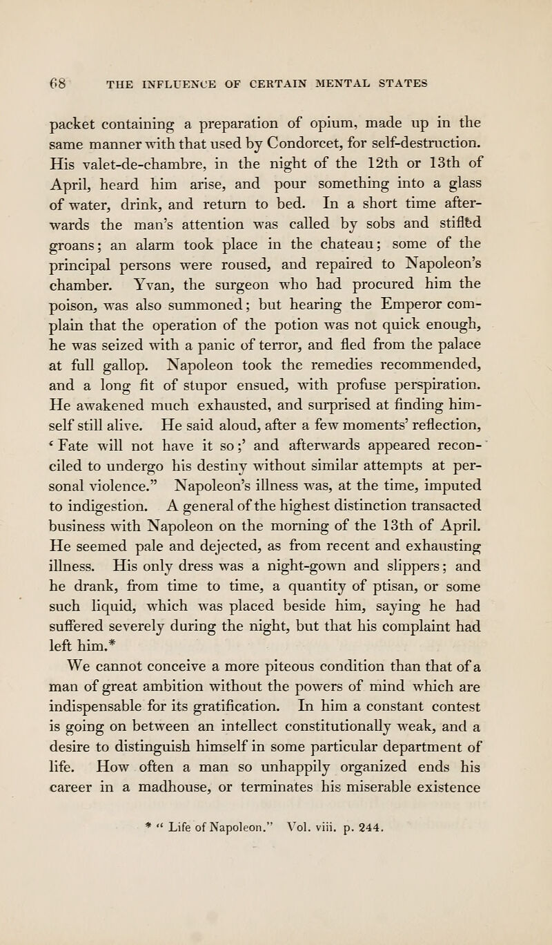 packet containing a preparation of opium, made up in the same manner with that used by Condorcet, for self-destruction. His valet-de-chambre, in the night of the 12th or 13th of April, heard him arise, and pour something into a glass of water, drink, and return to bed. In a short time after- wards the man's attention was called by sobs and stiflfed groans; an alarm took place in the chateau; some of the principal persons were roused, and repaired to Napoleon's chamber. Yvan, the surgeon who had procured him the poison, was also summoned; but hearing the Emperor com- plain that the operation of the potion was not quick enough, he was seized with a panic of terror, and fled from the palace at full gallop. Napoleon took the remedies recommended, and a long fit of stupor ensued, with profuse perspiration. He awakened much exhausted, and surprised at finding him- self still alive. He said aloud, after a few moments' reflection, * Fate will not have it so;' and afterwards appeared recon- ciled to undergo his destiny without similar attempts at per- sonal violence. Napoleon's illness was, at the time, imputed to indigestion. A general of the highest distinction transacted business with Napoleon on the morning of the 13th of April. He seemed pale and dejected, as from recent and exhausting illness. His only dress was a night-gown and slippers; and he drank, from time to time, a quantity of ptisan, or some such liquid, which was placed beside him, saying he had suffered severely during the night, but that his complaint had left him.* We cannot conceive a more piteous condition than that of a man of great ambition without the powers of mind which are indispensable for its gratification. In him a constant contest is going on between an intellect constitutionally weak, and a desire to distinguish himself in some particular department of life. How often a man so unhappily organized ends his career in a madhouse, or terminates his miserable existence *  Life of Napoleon. Vol. viii. p. 244.