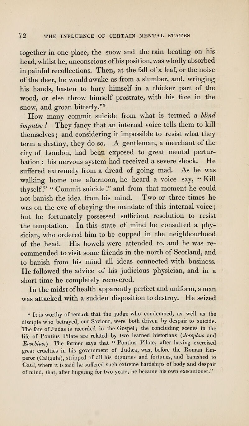 together in one place, the snow and the rain beating on his head, whilst he, unconscious of his position, was wholly absorbed in painful recollections. Then, at the fall of a leaf, or the noise of the deer, he would awake as from a slumber, and, wringing his hands, hasten to bury himself in a thicker part of the wood, or else throw himself prostrate, with his face in the snow, and groan bitterly.* How many commit suicide from what is termed a blind impulse ! They fancy that an internal voice tells them to kill themselves; and considering it impossible to resist what they term a destiny, they do so. A gentleman, a merchant of the city of London, had beea exposed to great mental pertur- bation ; his nervous system had received a severe shock. He suffered extremely from a dread of going mad. As he was walking home one afternoon, he heard a voice say,  Kill thyself!  Commit suicide ! and from that moment he could not banish the idea from his mind. Two or three times he was on the eve of obeying the mandate of this internal voice; but he fortunately possessed sufficient resolution to resist the temptation. In this state of mind he consulted a phy- sician, who ordered him to be cupped in the neighbourhood of the head. His bowels were attended to, and he was re- commended to visit some friends in the north of Scotland, and to banish from his mind all ideas connected with business. He followed the advice of his judicious physician, and in a short time he completely recovered. In the midst of health apparently perfect and uniform, a man was attacked with a sudden disposition to destroy. He seized * It is worthy of remark that the judge who condemned, as well as the disciple wlio betrayed, our Saviour, were both driven by despair to suicide. The fate of Judas is recorded in the Gospel ; the concluding scenes in the life of Pontius Pilate are related by two learned historians {Josephus and Eusebius.) The former says that  Pontius Pilate, after having exercised great cruelties in his government of Judaea, was, before the Roman Em- peror (Caligula), stripped of all his dignities and fortunes, and banished to Gaul, where it is said he suffered such extreme hardships of body and despair of mind, that, after lingering for two years, he became his own execLitioner.