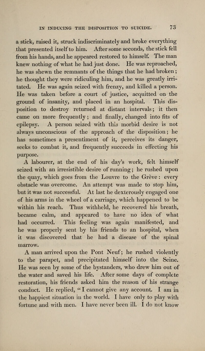 a stick, raised it, struck indiscriminately and broke everything that presented itself to him. After some seconds, the stick fell from his hands, and he appeared restored to himself. The man knew nothing of what he had just done. He was reproached, he was shewn the remnants of the things that he had broken; he thought they were ridiculing him, and he was greatly irri- tated. He was again seized with frenzy, and killed a person. He was taken before a court of justice, acquitted on the ground of insanity, and placed in an hospital. This dis- position to destroy returned at distant intervals; it then came on more frequently; and finally, changed into fits of epilepsy. A person seized with thi.^ morbid desire is not always unconscious of the approach of the disposition; he has sometimes a presentiment of it, perceives its danger, seeks to combat it, and frequently succeeds in eifecting his purpose. A labourer, at the end of his day's work, felt himself seized with an irresistible desire of running; he rushed upon the quay, which goes from the Louvre to the Greve : every obstacle was overcome. An attempt was made to stop him, but it was not successful. At last he dexterously engaged one of his arms in the M'heel of a carriage, which happened to be within his reach. Thus withheld, he recovered his breath, became calm, and appeared to have no idea of what had occurred. This feeling was again manifested, and he was properly sent by his friends to an hospital, when it was discovered that he had a disease of the spinal marrow. A man arrived upon the Pont Neuf; he rushed violently to the parapet, and precipitated himself into the Seine. He was seen by some of the bystanders, who drew him out of the water and saved his life. After some days of complete restoration, his friends asked him the reason of his strange conduct. He replied, I cannot give any account. I am in the happiest situation in the world. I have only to play with fortune and with men. I have never been ill. I do not know