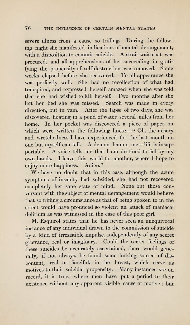 severe illness from a cause so trifling. During the follow- ing night she manifested indications of mental derangement, with a disposition to commit suicide. A strait-waistcoat was procured, and all apprehensions of her succeeding in grati- fying the propensity of self-destruction was removed. Some weeks elapsed before she recovered. To all appearance she was perfectly well. She had no recollection of what had transpired, and expressed herself amazed when she was told that she had wished to kill herself. Two months after she left her bed she was missed. Search was made in every direction, but in vain. After the lapse of two days, she was discovered floating in a pond of water several miles from her home. In her pocket was discovered a piece of paper, on which were written the following lines:— Oh, the misery and wretchedness I have experienced for the last month no one but myself can tell. A demon haunts me—life is insup- portable. A voice tells me that I am destined to fall by my own hands. I leave this world for another, where I hope to enjoy more happiness. Adieu. We have no doubt that in this case, although the acute symptoms of insanity had subsided, she had not recovered completely her sane state of mind. None but those con- versant with the subject of mental derangement would believe that so trifling a circumstance as that of being spoken to in the street would have produced so violent an attack of maniacal delirium as was witnessed in the case of this poor girl. M. Esquirol states that he has never seen an unequivocal instance of any individual drawn to the commission of suicide by a kind of irresistible impulse, independently of any secret grievance, real or imaginary. Could the secret feelings of these suicides be accurately ascertained, there would gene- rally, if not always, be found some lurking source of dis- content, real or fanciful, in the breast, which serve as motives to their suicidal propensity. Many instances are on record, it is true, where men have put a period to their existence without any apparent visible cause or motive ; but