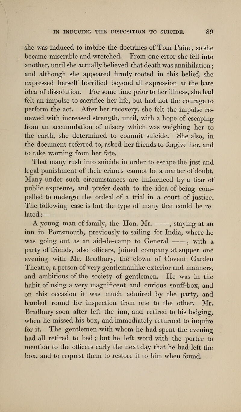 she was induced to imbibe the doctrines of Tom Paine, so she became miserable and wretched. From one error she fell into another, until she actually beheved that death was annihilation; and although she appeared firmly rooted in this belief, she expressed herself horrified beyond all expression at the bare idea of dissolution. For some time prior to her illness, she had felt an impulse to sacrifice her life, but had not the courage to perform the act. After her recovery, she felt the impulse re- newed with increased strength, until, with a hope of escaping from an accumulation of misery which was weighing her to the earth, she determined to commit suicide. She also, in the document referred to, asked her friends to forgive her, and to take warning from her fate. That many rush into suicide in order to escape the just and legal punishment of their crimes cannot be a matter of doubt. Many under such circumstances are influenced by a fear of public exposure, and prefer death to the idea of being com- pelled to undergo the ordeal of a trial in a court of justice. The following case is but the type of many that could be re lated:— A young man of family, the Hon. Mr. , staying at an inn in Portsmouth, previously to sailing for India, where he was going out as an aid-de-camp to General , with a party of friends, also officers, joined company at supper one evening with Mr. Bradbury, the clown of Covent Garden Theatre, a person of very gentlemanlike exterior and manners, and ambitious of the society of gentlemen. He was in the habit of using a very magnificent and curious snuff-box, and on this occasion it was much admired by the party, and handed round for inspection from one to the other. Mr. Bradbury soon after left the inn, and retired to his lodging, when he missed his box, and immediately returned to inquire for it. The gentlemen with whom he had spent the evening had all retired to bed; but he left word with the porter to mention to the officers early the next day that he had left the box, and to request them to restore it to him when found.