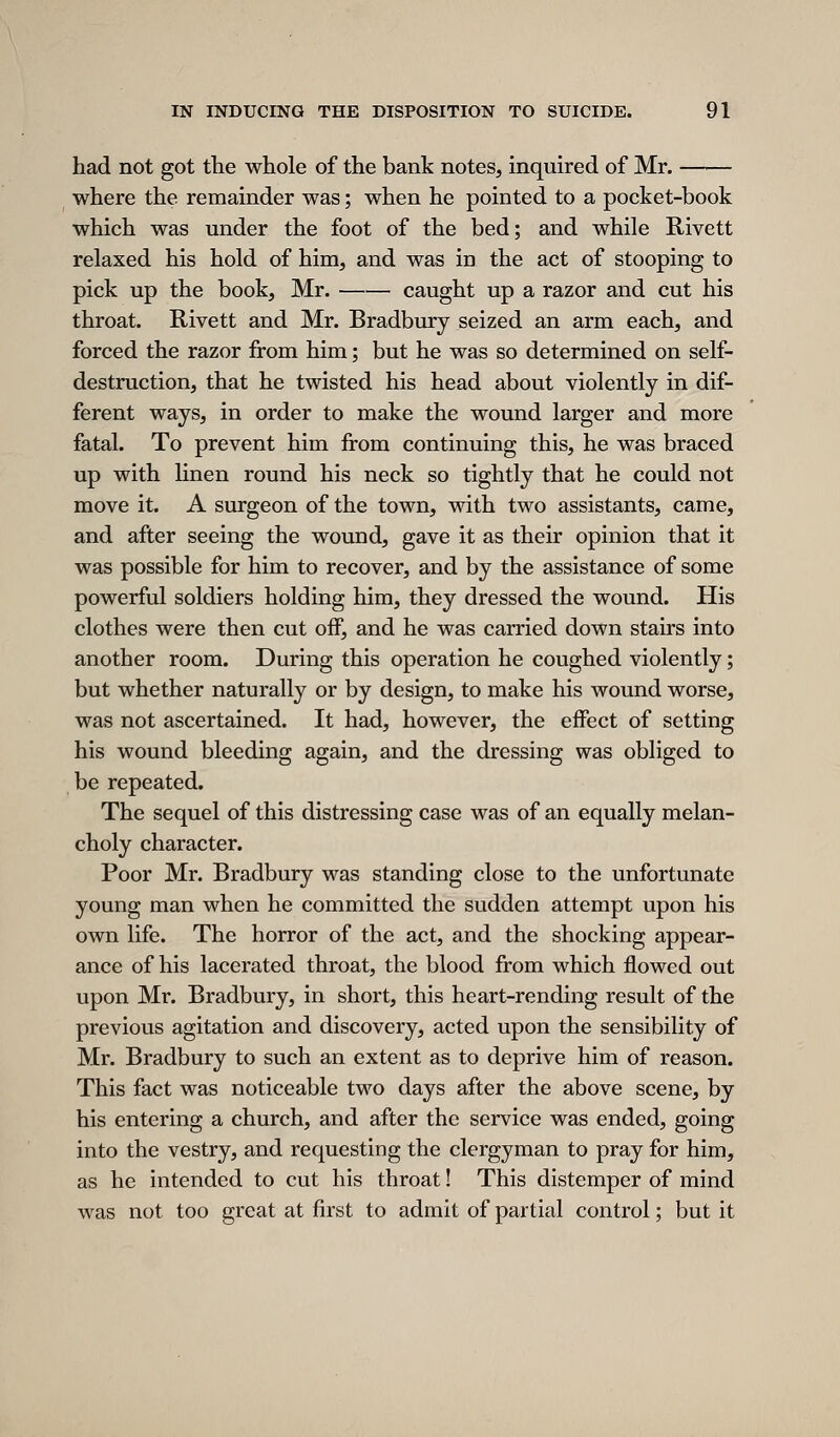 had not got the whole of the bank notes, inquired of Mr. where the remainder was; when he pointed to a pocket-book which was under the foot of the bed; and while Rivett relaxed his hold of him, and was in the act of stooping to pick up the book, Mr. caught up a razor and cut his throat. Rivett and Mr. Bradbury seized an arm each, and forced the razor from him; but he was so determined on self- destruction, that he twisted his head about violently in dif- ferent ways, in order to make the wound larger and more fatal. To prevent him from continuing this, he was braced up with hnen round his neck so tightly that he could not move it. A surgeon of the town, with two assistants, came, and after seeing the wound, gave it as their opinion that it was possible for him to recover, and by the assistance of some powerful soldiers holding him, they dressed the wound. His clothes were then cut off, and he was carried down stairs into another room. During this operation he coughed violently; but whether naturally or by design, to make his wound worse, was not ascertained. It had, however, the effect of setting his wound bleeding again, and the dressing was obliged to be repeated. The sequel of this distressing case was of an equally melan- choly character. Poor Mr. Bradbury was standing close to the unfortunate young man when he committed the sudden attempt upon his own life. The horror of the act, and the shocking appear- ance of his lacerated throat, the blood from which flowed out upon Mr. Bradbury, in short, this heart-rending result of the previous agitation and discovery, acted upon the sensibility of Mr. Bradbury to such an extent as to deprive him of reason. This fact was noticeable two days after the above scene, by his entering a church, and after the service was ended, going into the vestry, and requesting the clergyman to pray for him, as he intended to cut his throat! This distemper of mind was not too great at first to admit of partial control; but it