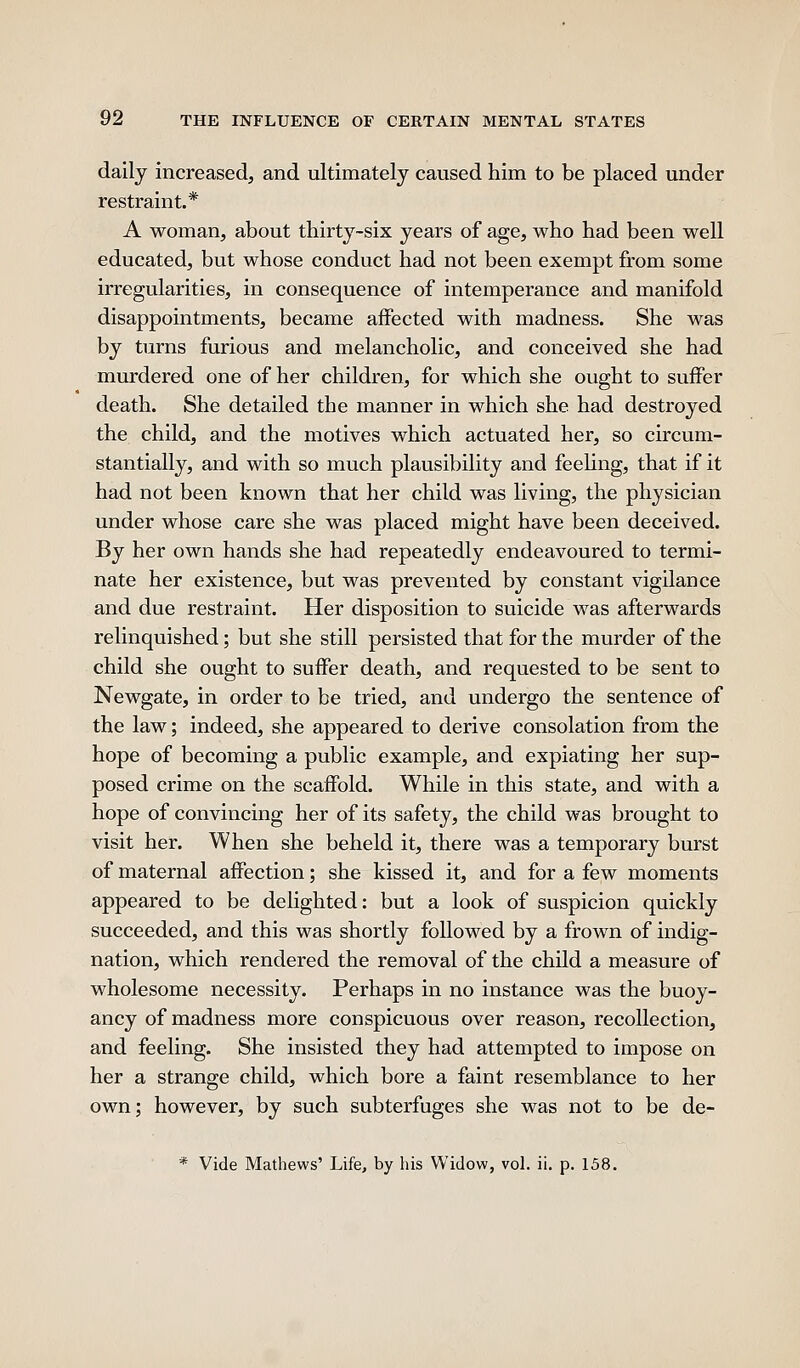 daily increased, and ultimately caused him to be placed under restraint.* A woman, about thirty-six years of age, who had been well educated, but whose conduct had not been exempt from some irregularities, in consequence of intemperance and manifold disappointments, became affected with madness. She was by turns furious and melancholic, and conceived she had murdered one of her children, for which she ought to suffer death. She detailed the manner in which she had destroyed the child, and the motives which actuated her, so circum- stantially, and with so much plausibility and feehng, that if it had not been known that her child was living, the physician under whose care she was placed might have been deceived. By her own hands she had repeatedly endeavoured to termi- nate her existence, but was prevented by constant vigilance and due restraint. Her disposition to suicide was afterwards relinquished; but she still persisted that for the murder of the child she ought to suffer death, and requested to be sent to Newgate, in order to be tried, and undergo the sentence of the law; indeed, she appeared to derive consolation from the hope of becoming a public example, and expiating her sup- posed crime on the scaffold. While in this state, and with a hope of convincing her of its safety, the child was brought to visit her. When she beheld it, there was a temporary burst of maternal affection; she kissed it, and for a few moments appeared to be delighted: but a look of suspicion quickly succeeded, and this was shortly followed by a frown of indig- nation, which rendered the removal of the child a measure of wholesome necessity. Perhaps in no instance was the buoy- ancy of madness more conspicuous over reason, recollection, and feeling. She insisted they had attempted to impose on her a strange child, which bore a faint resemblance to her own; however, by such subterfuges she was not to be de- * Vide Mathews' Life, by his Widow, vol. ii. p. 158.