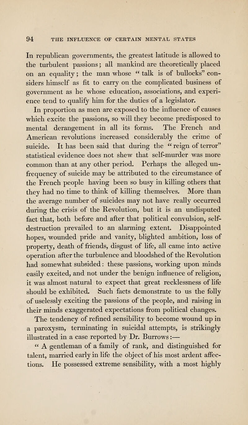 In republican governments, the greatest latitude is allowed to the turbulent passions; all mankind are theoretically placed on an equality; the man whose  talk is of bullocks con- siders himself as fit to carry on the complicated business of government as he whose education, associations, and experi- ence tend to qualify him for the duties of a legislator. In proportion as men are exposed to the influence of causes which excite the passions, so will they become predisposed to mental derangement in all its forms. The French and American revolutions increased considerably the crime of suicide. It has been said that during the  reign of terror statistical evidence does not shew that self-murder was more common than at any other period. Perhaps the alleged un- frequency of suicide may be attributed to the circumstance of the French people having been so busy in kilhng others that they had no time to think of killing themselves. More than the average number of suicides may not have really occurred during the crisis of the Revolution, but it is an undisputed fact that, both before and after that political convulsion, self- destruction prevailed to an alarming extent. Disappointed hopes, wounded pride and vanity, blighted ambition, loss of property, death of friends, disgust of Hfe, all came into active operation after the turbulence and bloodshed of the Revolution had somewhat subsided: these passions, working upon minds easily excited, and not under the benign influence of religion, it was almost natural to expect that great recklessness of life should be exhibited. Such facts demonstrate to us the folly of uselessly exciting the passions of the people, and raising in their minds exaggerated expectations from political changes. The tendency of refined sensibility to become wound up in a paroxysm, terminating in suicidal attempts, is strikingly illustrated in a case reported by Dr. Burrows:—  A gentleman of a family of rank, and distinguished for talent, married early in life the object of his most ardent affisc- tions. He possessed extreme sensibility, with a most highly