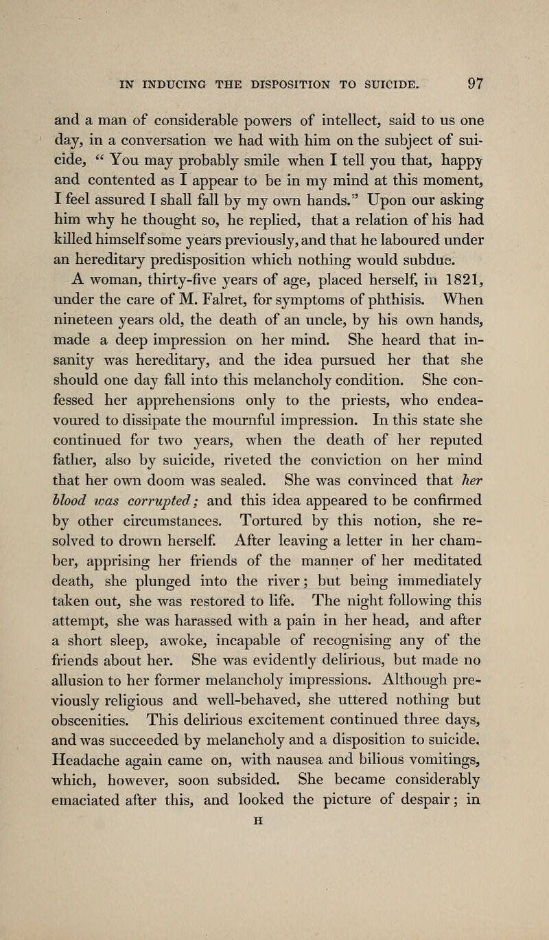 and a man of considerable powers of intellect, said to us one day, in a conversation we had with him on the subject of sui- cide,  You may probably smile when I tell you that, happy and contented as I appear to be in my mind at this moment, I feel assured I shall fall by my own hands. Upon our asking him why he thought so, he replied, that a relation of his had killed himself some years previously, and that he laboured under an hereditary predisposition which nothing would subdue. A woman, thirty-five years of age, placed herself, in 1821, under the care of M. Falret, for symptoms of phthisis. When nineteen years old, the death of an uncle, by his own hands, made a deep impression on her mind. She heard that in- sanity was hereditary, and the idea pursued her that she should one day fall into this melancholy condition. She con- fessed her apprehensions only to the priests, who endea- voured to dissipate the mournful impression. In this state she continued for two years, when the death of her reputed father, also by suicide, riveted the conviction on her mind that her own doom was sealed. She was convinced that her blood was corrupted; and this idea appeared to be confirmed by other circumstances. Tortured by this notion, she re- solved to drown herself. After leaving a letter in her cham- ber, apprising her friends of the manner of her meditated death, she plunged into the river; but being immediately taken out, she was restored to life. The night following this attempt, she was harassed with a pain in her head, and after a short sleep, awoke, incapable of recognising any of the friends about her. She was evidently delirious, but made no allusion to her former melancholy impressions. Although pre- viously religious and well-behaved, she uttered nothing but obscenities. This delirious excitement continued three days, and was succeeded by melancholy and a disposition to suicide. Headache again came on, with nausea and bilious vomitings, which, however, soon subsided. She became considerably emaciated after this, and looked the picture of despair; in H