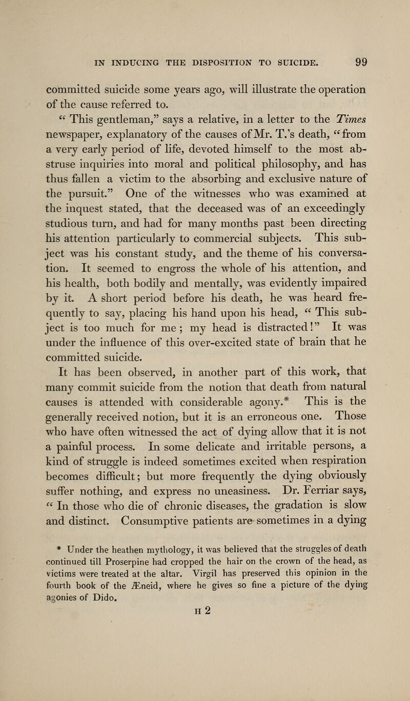 committed suicide some years ago, will illustrate the operation of the cause referred to.  This gentleman, says a relative, in a letter to the Times newspaper, explanatory of the causes of Mr. T.'s death, from a very early period of life, devoted himself to the most ab- struse inquiries into moral and pohtical philosophy, and has thus fallen a victim to the absorbing and exclusive nature of the pursuit. One of the witnesses who was examined at the inquest stated, that the deceased was of an exceedingly studious turn, and had for many months past been directing his attention particularly to commercial subjects. This sub- ject was his constant study, and the theme of his conversa- tion. It seemed to engross the whole of his attention, and his health, both bodily and mentally, was evidently impaired by it. A short period before his death, he was heard fre- quently to say, placing his hand upon his head,  This sub- ject is too much for me; my head is distracted! It was under the influence of this over-excited state of brain that he committed suicide. It has been observed, in another part of this work, that many commit suicide from the notion that death from natural causes is attended with considerable agony.* This is the generally received notion, but it is an erroneous one. Those who have often witnessed the act of dying allow that it is not a painful process. In some delicate and irritable persons, a kind of struggle is indeed sometimes excited when respiration becomes difficult; but more frequently the dying obviously suffer nothing, and express no uneasiness. Dr. Ferriar says,  In those who die of chronic diseases, the gradation is slow and distinct. Consumptive patients are sometimes in a dying * Under the heathen mythology, it was believed that the struggles of death continued till Proserpine had cropped the hair on the crown of the head, as victims were treated at the altar, Virgil has preserved this opinion in the fourth book of the ^neid, where he gives so fine a picture of the dying agonies of Dido. h2