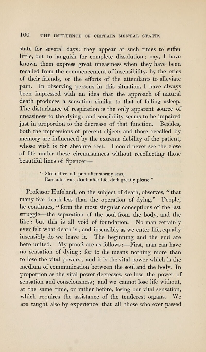 State for several days; they appear at such times to suffer little, but to languish for complete dissolution; nay, I have known them express great uneasiness when they have been recalled from the commencement of insensibility, by the cries of their friends, or the efforts of the attendants to alleviate pain. In observing persons in this situation, I have always been impressed with an idea that the approach of natural death produces a sensation similar to that of falling asleep. The disturbance of respiration is the only apparent source of uneasiness to the dying; and sensibility seems to be impaired just in proportion to the decrease of that function. Besides, both the impressions of present objects and those recalled by memory are influenced by the extreme debility of the patient, whose wish is for absolute rest. I could never see the close of life under these circumstances without recollecting those beautiful lines of Spencer—  Sleep after toil, port after stormy seas, Ease after war, death after life, doth greatly please. Professor Hufeland, on the subject of death, observes,  that many fear death less than the operation of dying. People, he continues,  form the most singular conceptions of the last struggle—the separation of the soul from the body, and the like; but this is all void of foundation. No man certainly ever felt what death is; and insensibly as we enter life, equally insensibly do we leave it. The beginning and the end are here united. My proofs are as follows:—First, man can have no sensation of dying; for to die means nothing more than to lose the vital powers; and it is the vital power which is the medium of communication between the soul and the body. In proportion as the vital power decreases, we lose the power of sensation and consciousness; and we cannot lose life without, at the same time, or rather before, losing our vital sensation, which requires the assistance of the tenderest organs. We are taught also by experience that all those who ever passed