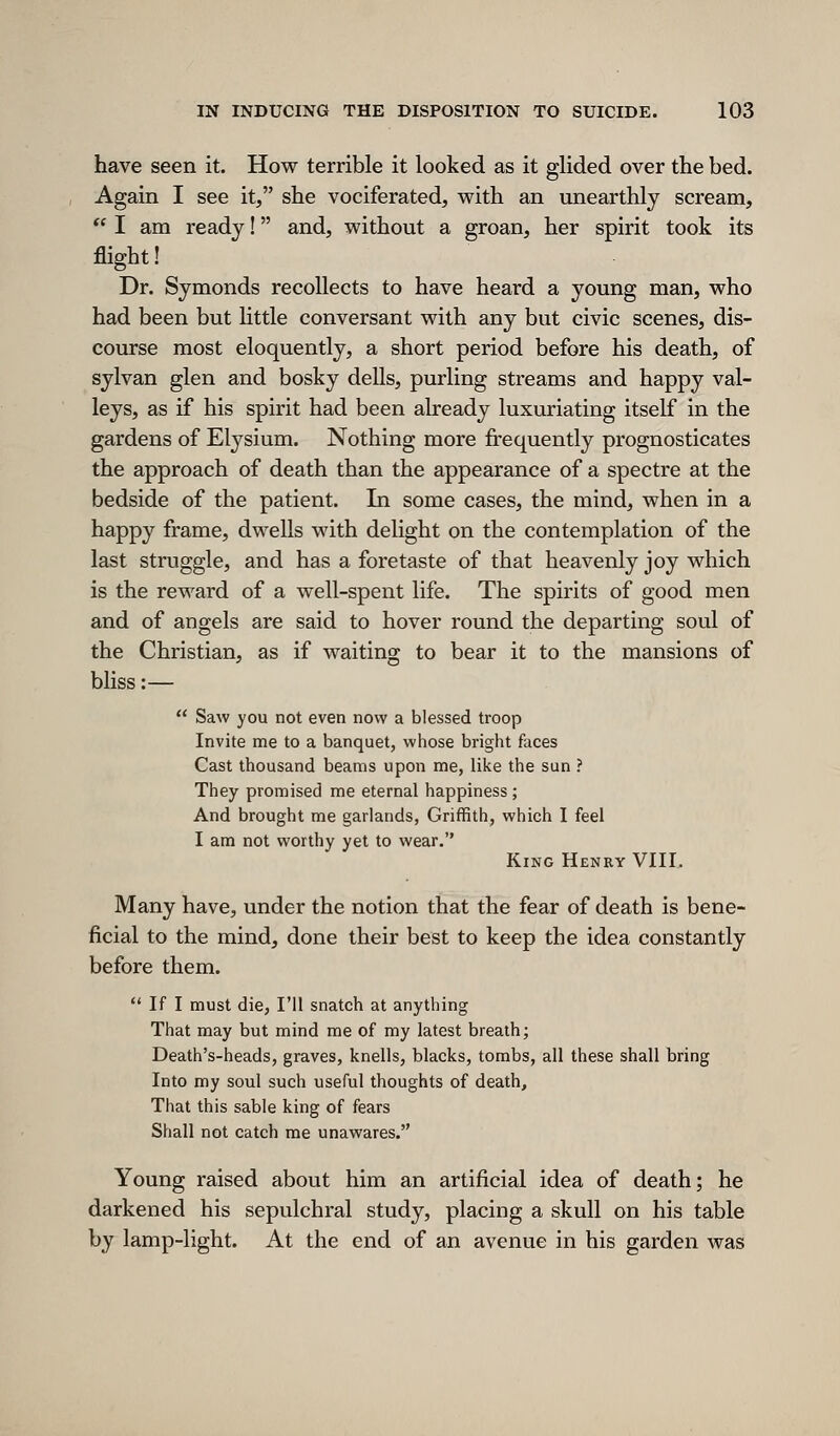 have seen it. How terrible it looked as it glided over the bed. Again I see it, she vociferated, with an unearthly scream, ** I am ready! and, without a groan, her spirit took its flight! Dr. Symonds recollects to have heard a young man, who had been but httle conversant with any but civic scenes, dis- course most eloquently, a short period before his death, of sylvan glen and bosky dells, purling streams and happy val- leys, as if his spirit had been already luxuriating itself in the gardens of Elysium. Nothing more fi-equently prognosticates the approach of death than the appearance of a spectre at the bedside of the patient. In some cases, the mind, when in a happy frame, dwells with dehght on the contemplation of the last struggle, and has a foretaste of that heavenly joy which is the reward of a well-spent life. The spirits of good men and of angels are said to hover round the departing soul of the Christian, as if waiting to bear it to the mansions of bliss:—  Saw you not even now a blessed troop Invite me to a banquet, whose bright faces Cast thousand beams upon me, like the sun ? They promised me eternal happiness ; And brought me garlands, Griffith, which I feel I am not worthy yet to wear. King Henry VIII. Many have, under the notion that the fear of death is bene- ficial to the mind, done their best to keep the idea constantly before them.  If I must die, I'll snatch at anything That may but mind me of my latest breath; Death's-heads, graves, knells, blacks, tombs, all these shall bring Into my soul such useful thoughts of death. That this sable king of fears Shall not catch me unawares. Young raised about him an artificial idea of death; he darkened his sepulchral study, placing a skull on his table by lamp-light. At the end of an avenue in his garden was