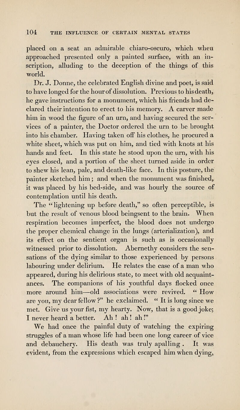 placed on a seat an admirable chiaro-oscuro, which when approached presented only a painted surface, with an in- scription, alluding to the deception of the things of this world. Dr. J. Donne, the celebrated English divine and poet, is said to have longed for the hour of dissolution. Previous to his death, he gave instructions for a monument, which his friends had de- clared their intention to erect to his memory. A carver made him in wood the figure of an urn, and having secured the ser- vices of a painter, the Doctor ordered the urn to be brought into his chamber. Having taken off his clothes, he procured a white sheet, which was put on him, and tied with knots at his hands and feet. In this state he stood upon the urn, with his eyes closed, and a portion of the sheet turned aside in order to shew his lean, pale, and death-like face. In this posture, the painter sketched him; and when the monument was finished, it was placed by his bed-side, and was hourly the source of contemplation until his death. The lightening up before death, so often perceptible, is but the result of venous blood beingsent to the brain. When respiration becomes imperfect, the blood does not undergo the proper chemical change in the lungs (arterialization), and its effect on the sentient organ is such as is occasionally witnessed prior to dissolution. Abernethy considers the sen- sations of the dying similar to those experienced by persons labouring under delirium. He relates the case of a man who appeared, during his delirious state, to meet with old acquaint- ances. The companions of his youthful days flocked once more around him—old associations were revived. *' How are you, my dear fellow ? he exclaimed.  It is long since we met. Give us your fist, my hearty. Now, that is a good joke; I never heard a better. Ah ! ah! ah! We had once the painful duty of watching the expiring struggles of a man whose life had been one long career of vice and debauchery. His death was truly apalling . It was evident, from the expressions which escaped him when dying,