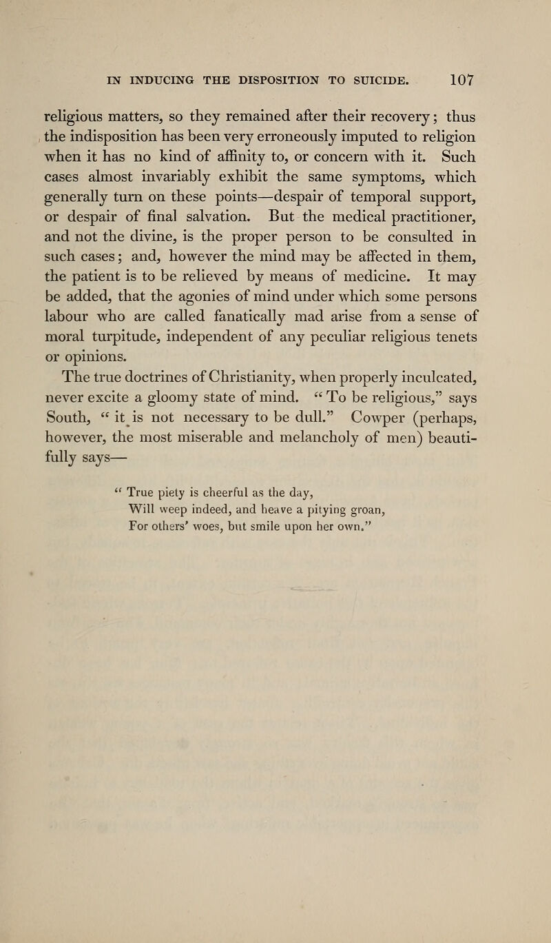 religious matters, so they remained after their recovery; thus the indisposition has been very erroneously imputed to religion when it has no kind of affinity to, or concern w^ith it. Such cases almost invariably exhibit the same symptoms, which generally turn on these points—despair of temporal support, or despair of final salvation. But the medical practitioner, and not the divine, is the proper person to be consulted in such cases; and, however the mind may be affected in them, the patient is to be relieved by means of medicine. It may be added, that the agonies of mind under which some persons labour who are called fanatically mad arise from a sense of moral turpitude, independent of any peculiar religious tenets or opinions. The true doctrines of Christianity, when properly inculcated, never excite a gloomy state of mind.  To be reHgious, says South,  it^is not necessary to be dull. Cowper (perhaps, however, the most miserable and melancholy of men) beauti- fully says—  True piety is cheerful as tiie day, Will weep indeed, and heave a pitying groan, For others' woes, but smile upon her own.