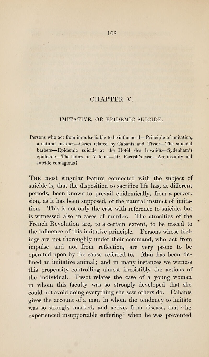 CHAPTER V. IMITATIVE, OR EPIDEMIC SUICIDE. Persons who act from impulse liable to be influenced—Principle of imitation, a natural instinct—Cases related by Cabanis and Tissot—The suicidal barbers—Epidemic suicide at the Hotel des Invalids—Sydenham's epidemic—The ladies of Miletus—Dr. Parrish's case—Are insanity and suicide contagious? The most singular feature connected with the subject of suicide is, that the disposition to sacrifice hfe has, at different periods, been known to prevail epidemically, from a perver- sion, as it has been supposed, of the natural instinct of imita- tion. This is not only the case with reference to suicide, but is witnessed also in cases of murder. The atrocities of the French Revolution are, to a certain extent, to be traced to the influence of this imitative principle. Persons whose feel- ings are not thoroughly under their command, who act from impulse and not from reflection, are very prone to be operated upon by the cause referred to. Man has been de- fined an imitative animal; and in many instances we witness this propensity controlling almost irresistibly the actions of the individual. Tissot relates the case of a young woman in whom this faculty was so strongly developed that she could not avoid doing everything she saw others do. Cabanis gives the account of a man in whom the tendency to imitate was so strongly marked, and active, from disease, that he experienced insupportable suffering when he was prevented