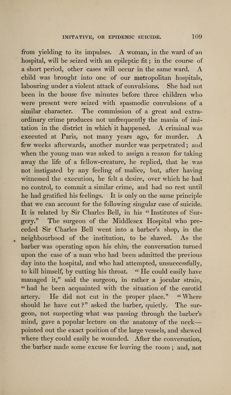 from yielding to its impulses. A woman, in the ward of an hospital, will be seized with an epileptic fit; in the course of a short period, other cases will occur in the same ward. A child was brought into one of our metropolitan hospitals, labouring under a violent attack of convulsions. She had not been in the house five minutes before three children who were present were seized with spasmodic convulsions of a similar character. The commission of a great and extra- ordinary crime produces not unfrequently the mania of imi- tation in the district in which it happened. A criminal was executed at Paris, not many years ago, for murder. A few weeks afterwards, another murder was perpetrated; and when the young man was asked to assign a reason for taking away the life of a fellow-creature, he replied, that he was not instigated by any feeling of malice, but, after having witnessed the execution, he felt a desire, over which he had no control, to commit a similar crime, and had no rest until he had gratified his feelings. It is only on the same principle that we can account for the following singular case of suicide. It is related by Sir Charles Bell, in his Institutes of Sur- gery. The surgeon of the Middlesex Hospital M^ho pre- ceded Sir Charles Bell Avent into a barber's shop, in the neighbourhood of the institution, to be shaved. As the barber was operating upon his chin, the conversation turned upon the case of a man who had been admitted the previous day into the hospital, and who had attempted, unsuccessfully, to kill himself, by cutting his throat.  He could easily have managed it, said the surgeon, in rather a jocular strain,  had he been acquainted with the situation of the carotid artery. He did not cut in the proper place. Where should he have cut? asked the barber, quietly. The sur- geon, not suspecting what was passing through the barber's mind, gave a popular lecture on the anatomy of the neck— pointed out the exact position of the large vessels, and shewed where they could easily be wounded. After the conversation, the barber made some excuse for leaving the room ; and, not