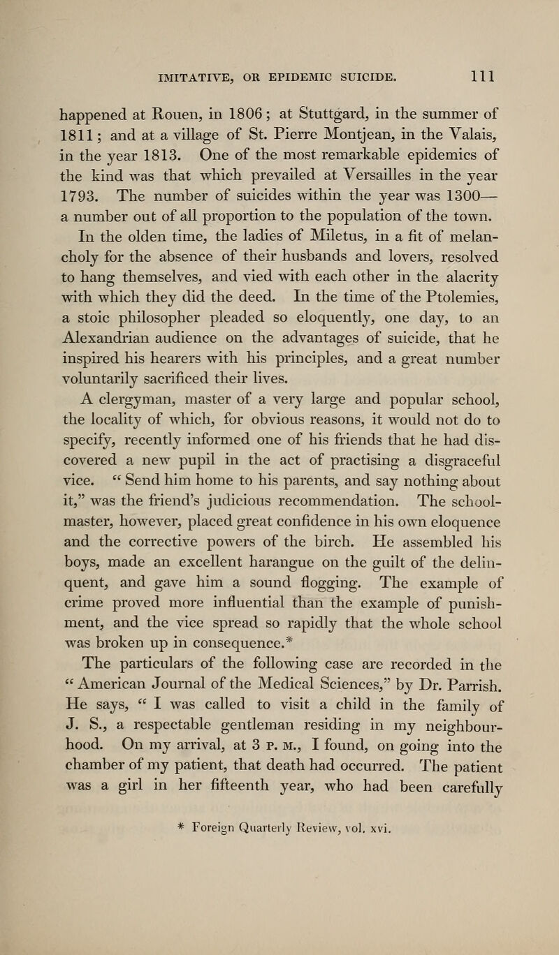 happened at Rouen, in 1806; at Stuttgard, in the summer of 1811; and at a village of St. Pierre Montjean, in the Valais, in the year 1813. One of the most remarkable epidemics of the kind was that which prevailed at Versailles in the year 1793. The number of suicides within the year was 1300— a number out of all proportion to the population of the town. In the olden time, the ladies of Miletus, in a fit of melan- choly for the absence of their husbands and lovers, resolved to hang themselves, and vied with each other in the alacrity with which they did the deed. In the time of the Ptolemies, a stoic philosopher pleaded so eloquently, one day, to an Alexandrian audience on the advantages of suicide, that he inspired his hearers with his principles, and a great number voluntarily sacrificed their lives. A clergyman, master of a very large and popular school, the locality of which, for obvious reasons, it would not do to specify, recently informed one of his friends that he had dis- covered a new pupil in the act of practising a disgraceful vice.  Send him home to his parents, and say nothing about it, was the friend's judicious recommendation. The school- master, however, placed great confidence in his own eloquence and the corrective powers of the birch. He assembled his boys, made an excellent harangue on the guilt of the delin- quent, and gave him a sound flogging. The example of crime proved more influential than the example of punish- ment, and the vice spread so rapidly that the whole school was broken up in consequence.* The particulars of the following case are recorded in the  American Journal of the Medical Sciences, by Dr. Parrish. He says,  I was called to visit a child in the family of J. S., a respectable gentleman residing in my neighbour- hood. On my arrival, at 3 p. m., I found, on going into the chamber of my patient, that death had occurred. The patient was a girl in her fifteenth year, who had been carefully * Foreign Quarterly Review, vol. xvi.