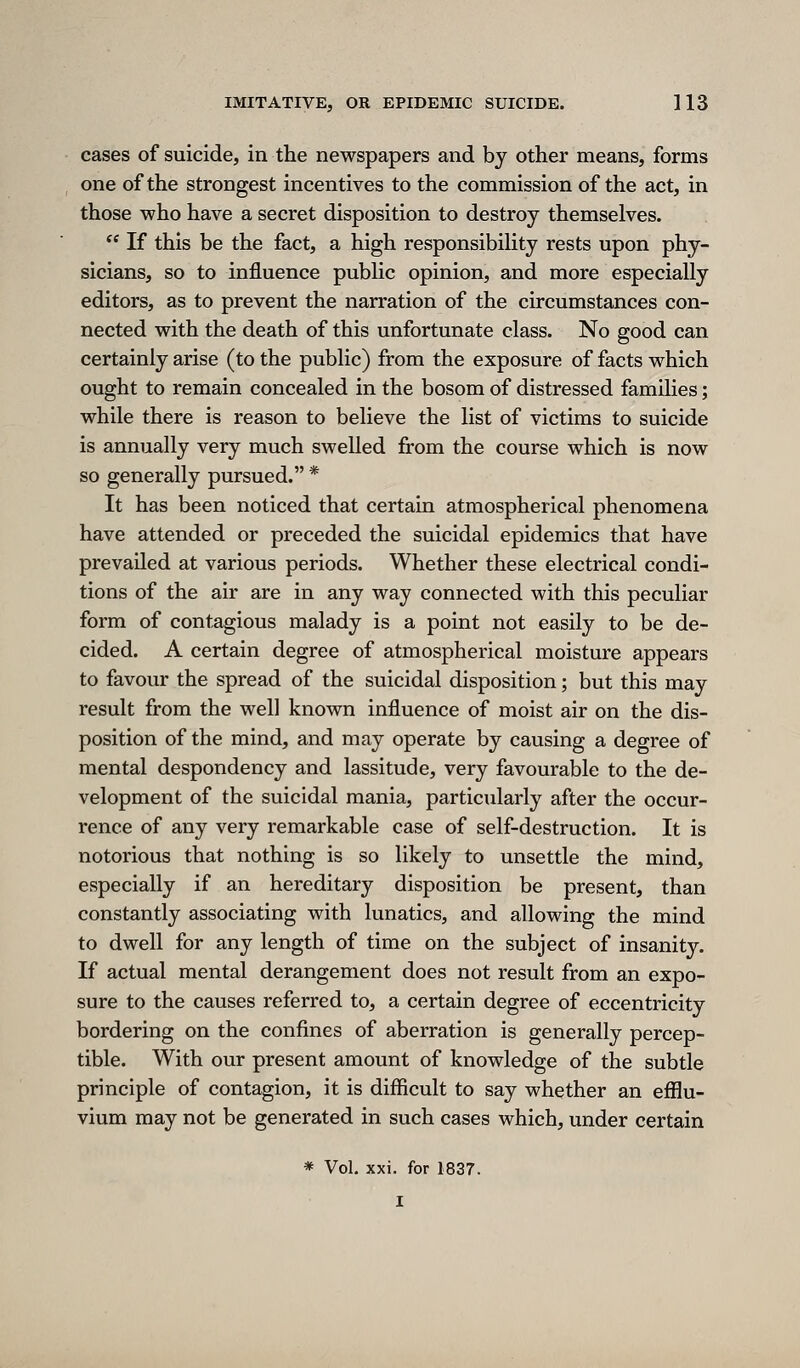 cases of suicide, in the newspapers and by other means, forms one of the strongest incentives to the commission of the act, in those who have a secret disposition to destroy themselves.  If this be the fact, a high responsibihty rests upon phy- sicians, so to influence pubhc opinion, and more especially editors, as to prevent the narration of the circumstances con- nected with the death of this unfortunate class. No good can certainly arise (to the public) from the exposure of facts which ought to remain concealed in the bosom of distressed families; while there is reason to believe the list of victims to suicide is annually very much swelled from the course which is now so generally pursued. * It has been noticed that certain atmospherical phenomena have attended or preceded the suicidal epidemics that have prevailed at various periods. Whether these electrical condi- tions of the air are in any way connected with this peculiar form of contagious malady is a point not easily to be de- cided. A certain degree of atmospherical moisture appears to favour the spread of the suicidal disposition; but this may result from the well known influence of moist air on the dis- position of the mind, and may operate by causing a degree of mental despondency and lassitude, very favourable to the de- velopment of the suicidal mania, particularly after the occur- rence of any very remarkable case of self-destruction. It is notorious that nothing is so likely to unsettle the mind, especially if an hereditary disposition be present, than constantly associating with lunatics, and allowing the mind to dwell for any length of time on the subject of insanity. If actual mental derangement does not result from an expo- sure to the causes referred to, a certain degree of eccentricity bordering on the confines of aberration is generally percep- tible. With our present amount of knowledge of the subtle principle of contagion, it is diflicult to say whether an efflu- vium may not be generated in such cases which, under certain * Vol. xxi. for 1837. I