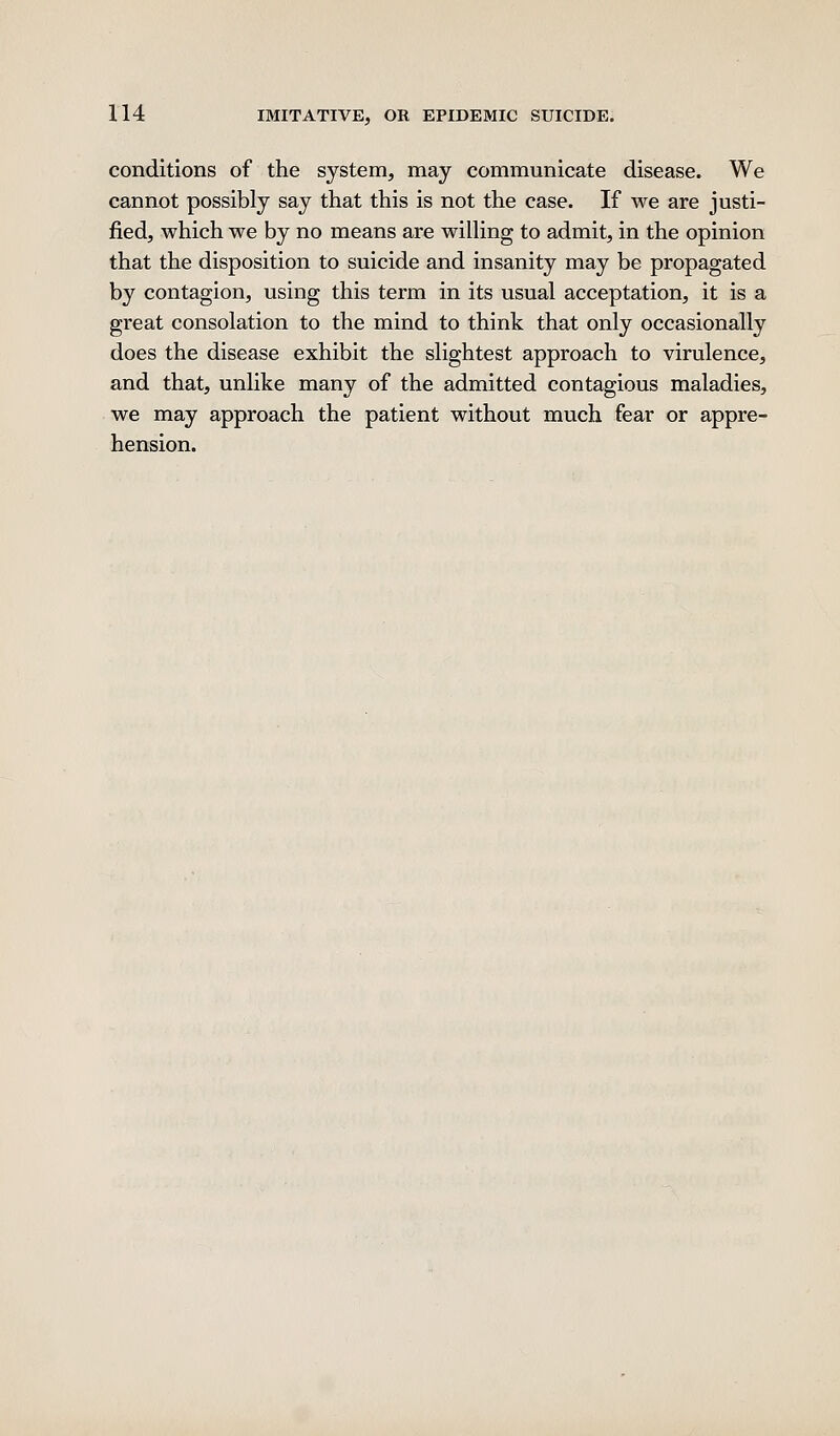 conditions of the system, may communicate disease. We cannot possibly say that this is not the case. If we are justi- fied, which we by no means are willing to admit, in the opinion that the disposition to suicide and insanity may be propagated by contagion, using this term in its usual acceptation, it is a great consolation to the mind to think that only occasionally does the disease exhibit the slightest approach to virulence, and that, unlike many of the admitted contagious maladies, we may approach the patient without much fear or appre- hension.