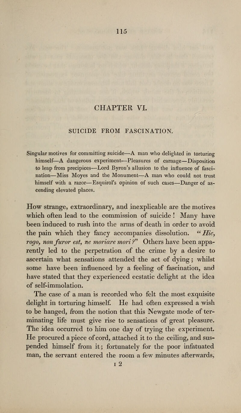 CHAPTER VI. SUICIDE FROM FASCINATION. Singular motives for committing suicide—A man who delighted in torturing himself—A dangerous experiment—Pleasures of carnage—Disposition to leap from precipices—Lord Byron's allusion to the influence of fasci- nation—Miss Moyes and the Monument—A man who could not trust himself with a razor—Esquirol's opinion of such cases—Danger of as- cending elevated places. How strange, extraordinary, and inexplicable are the motives which often lead to the coramission of suicide ! Many have been induced to rush into the arms of death in order to avoid the pain which they fancy accompanies dissolution.  Hie, rogo, non furor est, ne moriare morif Others have been appa- rently led to the perpetration of the crime by a desire to ascertain what sensations attended the act of dying; whilst some have been influenced by a feeling of fascination, and have stated that they experienced ecstatic delight at the idea of self-immolation. The case of a man is recorded who felt the most exquisite delight in torturing himself. He had often expressed a wish to be hanged, from the notion that this Newgate mode of ter- minating life must give rise to sensations of great pleasure. The idea occurred to him one day of trying the experiment. He procured apiece of cord, attached it to the ceiling, and sus- pended himself from it; fortunately for the poor infatuated man, the servant entered the room a few minutes afterwards, I 2