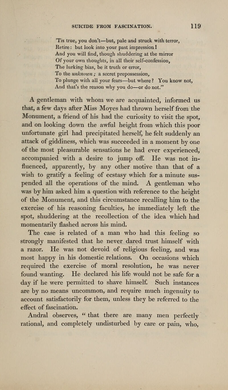 'Tis true, you don't—but, pale and struck with terror, Retire: but look into your past impression I And you will find, tliough shuddering at the mirror Of your own thoughts, in all their self-confession, The lurking bias, be it truth or error, To the unknown ; a secret prepossession. To plunge with all your fears—but where ? You know not, And that's the reason why you do—or do not. A gentleman with whom we are acquainted, informed us that, a few days after Miss Mojes had thrown herself from the Monument, a friend of his had the curiosity to visit the spot, and on looking down the awful height from which this poor unfortunate girl had precipitated herself, he felt suddenly an attack of giddiness, which was succeeded in a moment by one of the most pleasurable sensations he had ever experienced, accompanied with a desire to jump off. He was not in- fluenced, apparently, by any other motive than that of a wish to gratify a feeling of ecstasy which for a minute sus- pended all the operations of the mind. A gentleman who was by him asked him a question with reference to the height of the Monument, and this circumstance recalling him to the exercise of his reasoning faculties, he immediately left the spot, shuddering at the recollection of the idea which had momentarily flashed across his mind. The case is related of a man who had this feeling so strongly manifested that he never dared trust himself with a razor. He was not devoid of religious feeling, and was most happy in his domestic relations. On occasions which required the exercise of moral resolution, he was never found wanting. He declared his life would not be safe for a day if he were permitted to shave himself Such instances are by no means uncommon, and require much ingenuity to account satisfactorily for them, unless they be referred to the effect of fascination. Andral observes,  that there are many men perfectly rational, and completely undisturbed by care or pain, who,