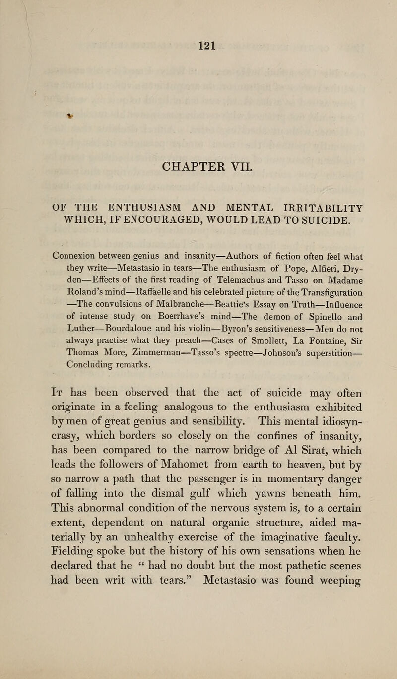 CHAPTER VII. OF THE ENTHUSIASM AND MENTAL IRRITABILITY WHICH, IF ENCOURAGED, WOULD LEAD TO SUICIDE. Connexion between genius and insanity—Authors of fiction often feel what they write—Metastasio in tears—The enthusiasm of Pope, Alfieri, Dry- den—Effects of the first reading of Telemachus and Tasso on Madame Roland's mind—Raffaelle and his celebrated picture of the Transfiguration —^The convulsions of Malbranche—Beattie's Essay on Truth—Influence of intense study on Boerrhave's mind—The demon of Spinello and Luther—Bourdaloue and his violin—Byron's sensitiveness—Men do not always practise what they preach—Cases of Smollett, La Fontaine, Sir Thomas More, Zimmerman—Tasso's spectre—Johnson's superstition— Concluding remarks. It has been observed that the act of suicide may often originate in a feehng analogous to the enthusiasm exhibited by men of great genius and sensibihty. This mental idiosyn- crasy, which borders so closely on the confines of insanity, has been compared to the narrow bridge of Al Sirat, which leads the followers of Mahomet from earth to heaven, but by so narrow a path that the passenger is in momentary danger of falling into the dismal gulf which yawns beneath him. This abnormal condition of the nervous system is, to a certain extent, dependent on natural organic structure, aided ma- terially by an unhealthy exercise of the imaginative faculty. Fielding spoke but the history of his own sensations when he declared that he  had no doubt but the most pathetic scenes had been writ with tears. Metastasio was found weeping