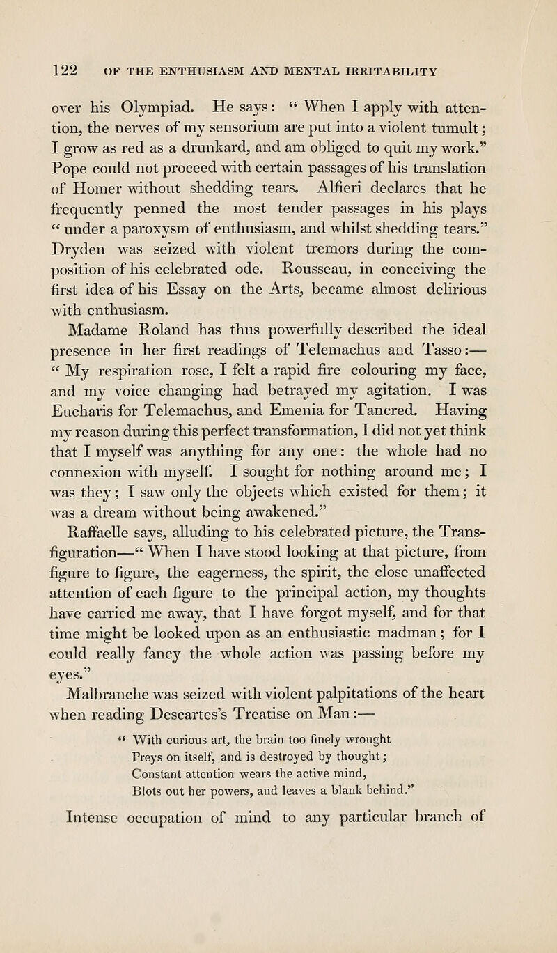 over his Olympiad. He says:  When I apply with atten- tion, the nerves of my sensorium are put into a violent tumult; I grow as red as a drunkard, and am obliged to quit my work. Pope could not proceed with certain passages of his translation of Homer without shedding tears. Alfieri declares that he frequently penned the most tender passages in his plays  under a paroxysm of enthusiasm, and whilst shedding tears. Dryden was seized with violent tremors during the com- position of his celebrated ode. Rousseau, in conceiving the first idea of his Essay on the Arts, became almost delirious with enthusiasm. Madame Roland has thus powerfully described the ideal presence in her first readings of Telemachus and Tasso:—  My respiration rose, I felt a rapid fire colouring my face, and my voice changing had betrayed my agitation. I was Eucharis for Telemachus, and Emenia for Tancred. Having my reason during this perfect transformation, I did not yet think that I myself was anything for any one: the whole had no connexion with myself. I sought for nothing around me; I was they; I saw only the objects which existed for them; it was a dream without being awakened. Raffaelle says, alluding to his celebrated picture, the Trans- figuration— When I have stood looking at that picture, from figure to figure, the eagerness, the spirit, the close unaffected attention of each figure to the principal action, my thoughts have carried me away, that I have forgot myself, and for that time might be looked upon as an enthusiastic madman; for I could really fancy the whole action was passing before my eyes. Malbranche was seized with violent palpitations of the heart when reading Descartes's Treatise on Man:—  With curious art, the brain too finely wrought Preys on itself, and is destroyed by thought; Constant attention wears the active mind, Blots out her powers, and leaves a blank behind. Intense occupation of mind to any particular branch of