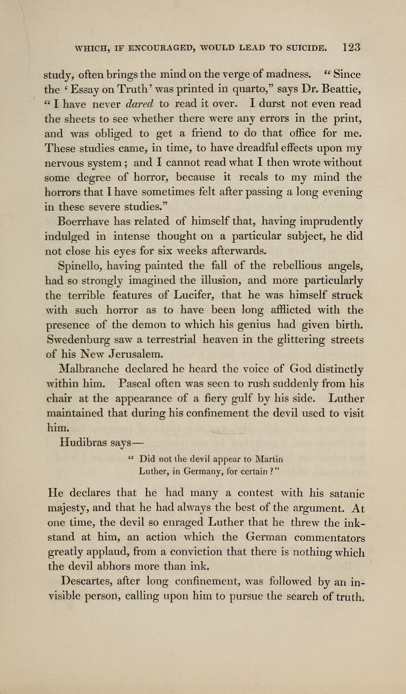 study, often brings the mind on the verge of madness.  Since the ' Essay on Truth' was printed in quarto, says Dr. Beattie,  I have never dared to read it over. I durst not even read the sheets to see whether there were any errors in the print, and was obHged to get a friend to do that office for me. These studies came, in time, to have dreadful eiFects upon my nervous system; and I cannot read what I then wrote without some degree of horror, because it recals to my mind the horrors that I have sometimes felt after passing a long evening in these severe studies. Boerrhave has related of himself that, having imprudently indulged in intense thought on a particular subject, he did not close his eyes for six weeks afterwards. Spinello, having painted the fall of the rebellious angels, had so strongly imagined the illusion, and more particularly the terrible features of Lucifer, that he was himself struck with such horror as to have been long afflicted with the presence of the demon to which his genius had given birth. Swedenburg saw a terrestrial heaven in the glittering streets of his New Jerusalem. Malbranche declared he heard the voice of God distinctly within him. Pascal often was seen to rush suddenly from his chair at the appearance of a fiery gulf by his side. Luther maintained that during his confinement the devil used to visit him. Hudibras says—  Did not the devil appear to Martin Luther, in Germany, for certain ? He declares that he had many a contest with his satanic majesty^, and that he had always the best of the argument. At one time, the devil so enraged Luther that he threw the ink- stand at him, an action which the German commentators greatly applaud, from a conviction that there is nothing which the devil abhors more than ink. Descartes, after long confinement, was followed by an in- visible person, calling upon him to pursue the search of truth.