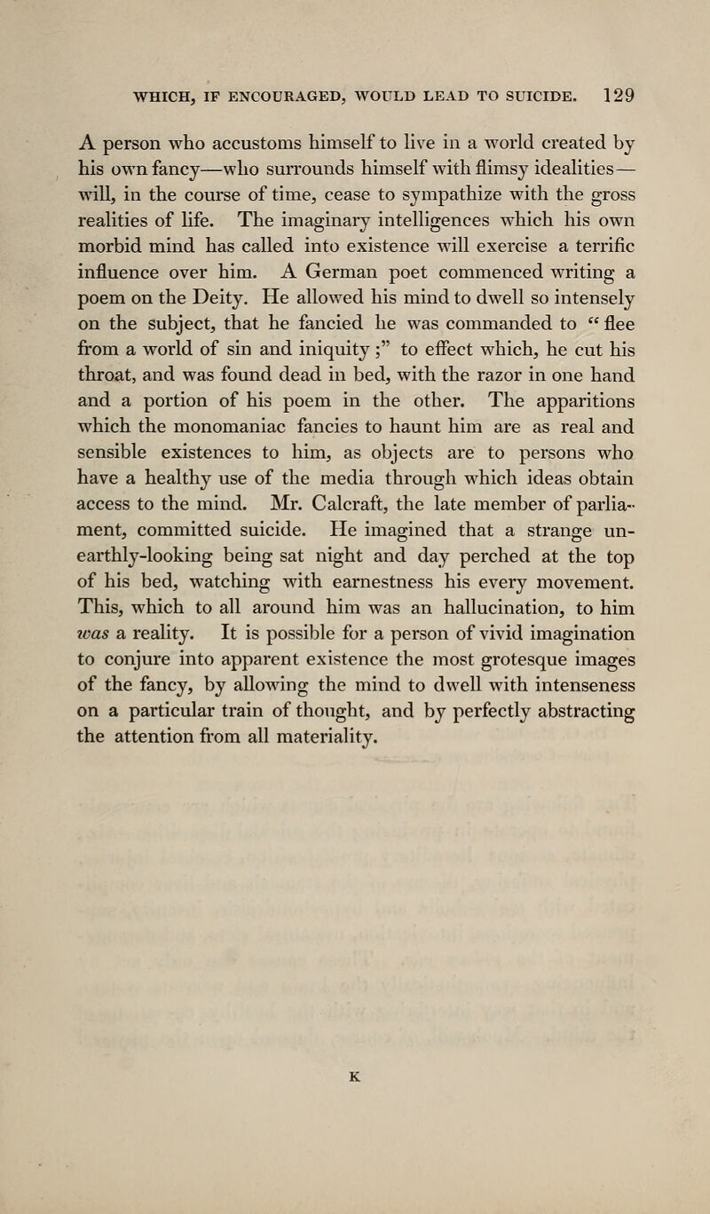 A person who accustoms himself to live in a world created by his own fancy—who surrounds himself with flimsy idealities— wiU, in the course of time, cease to sympathize with the gross realities of life. The imaginary intelligences which his own morbid mind has called into existence will exercise a terrific influence over him. A German poet commenced writing a poem on the Deity. He allowed his mind to dwell so intensely on the subject, that he fancied he was commanded to  flee from a world of sin and iniquity; to effect which, he cut his throat, and was found dead in bed, with the razor in one hand and a portion of his poem in the other. The apparitions which the monomaniac fancies to haunt him are as real and sensible existences to him, as objects are to persons who have a healthy use of the media through which ideas obtain access to the mind. Mr. Calcraft, the late member of parlia- ment, committed suicide. He imagined that a strange un- earthly-looking being sat night and day perched at the top of his bed, watching with earnestness his every movement. This, which to all around him was an hallucination, to him icas a reality. It is possible for a person of vivid imagination to conjure into apparent existence the most grotesque images of the fancy, by allowing the mind to dwell with intenseness on a particular train of thought, and by perfectly abstracting the attention from all materiality.