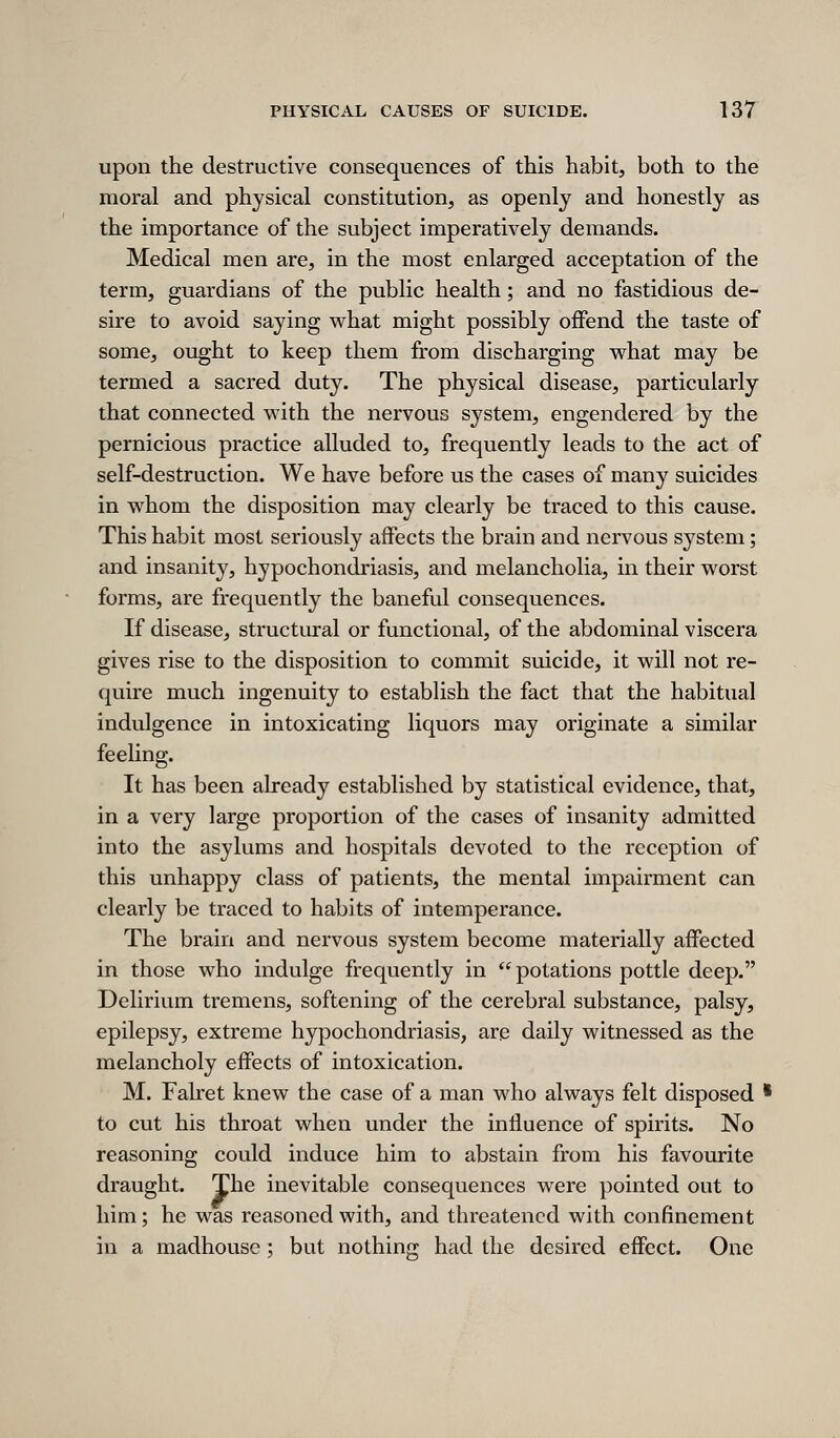 upon the destructive consequences of this habit, both to the moral and physical constitution, as openly and honestly as the importance of the subject imperatively demands. Medical men are, in the most enlarged acceptation of the term, guardians of the public health; and no fastidious de- sire to avoid saying w^hat might possibly offend the taste of some, ought to keep them from discharging vs^hat may be termed a sacred duty. The physical disease, particularly that connected with the nervous system, engendered by the pernicious practice alluded to, frequently leads to the act of self-destruction. We have before us the cases of many suicides in whom the disposition may clearly be traced to this cause. This habit most seriously affects the brain and nervous system; and insanity, hypochondriasis, and melancholia, in their worst forms, are frequently the baneful consequences. If disease, structural or functional, of the abdominal viscera gives rise to the disposition to commit suicide, it will not re- quire much ingenuity to establish the fact that the habitual indulgence in intoxicating liquors may originate a similar feeling. It has been already established by statistical evidence, that, in a very large proportion of the cases of insanity admitted into the asylums and hospitals devoted to the reception of this unhappy class of patients, the mental impairment can clearly be traced to habits of intemperance. The brain and nervous system become materially affected in those who indulge frequently in  potations pottle deep. Delirium tremens, softening of the cerebral substance, palsy, epilepsy, extreme hypochondriasis, are daily witnessed as the melancholy effects of intoxication. M. Falret knew the case of a man who always felt disposed ' to cut his throat when under the influence of spirits. No reasoning could induce him to abstain from his favourite draught. The inevitable consequences were pointed out to him; he was reasoned with, and threatened with confinement in a madhouse; but nothing had the desired effect. One