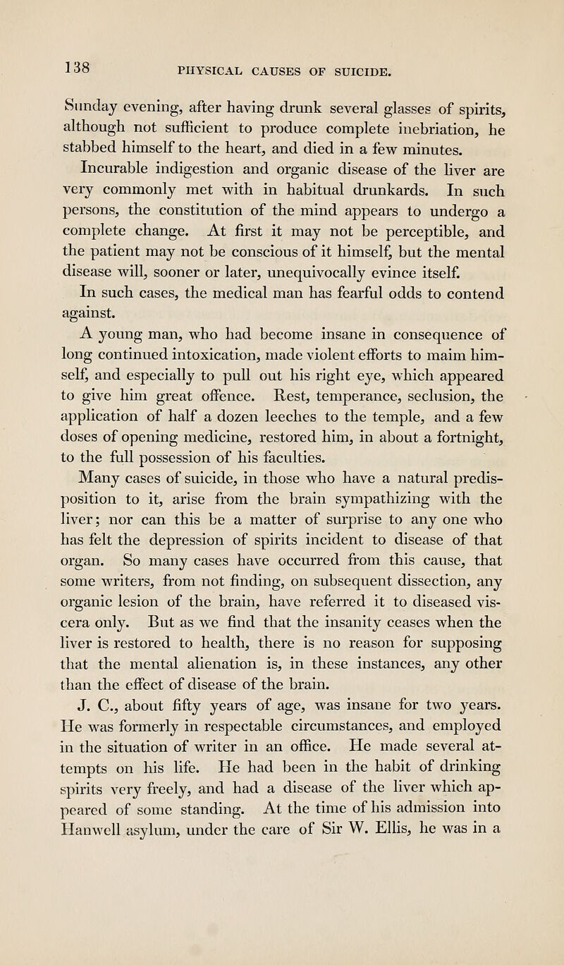 Sunday evening, after having drunk several glasses of spirits, although not sufficient to produce complete inebriation, he stabbed himself to the heart, and died in a few minutes. Incurable indigestion and organic disease of the liver are very commonly met with in habitual drunkards. In such persons, the constitution of the mind appears to undergo a complete change. At first it may not be perceptible, and the patient may not be conscious of it himself, but the mental disease will, sooner or later, unequivocally evince itself. In such cases, the medical man has fearful odds to contend against. A young man, who had become insane in consequence of long continued intoxication, made violent efforts to maim him- self^ and especially to pull out his right eye, which appeared to give him great offence. Hest, temperance, seclusion, the application of half a dozen leeches to the temple, and a few doses of opening medicine, restored him, in about a fortnight, to the full possession of his faculties. Many cases of suicide, in those who have a natural predis- position to it, arise from the brain sympathizing with the liver; nor can this be a matter of surprise to any one who has felt the depression of spirits incident to disease of that organ. So many cases have occurred from this cause, that some writers, from not finding, on subsequent dissection, any organic lesion of the brain, have referred it to diseased vis- cera only. But as we find that the insanity ceases when the liver is restored to health, there is no reason for supposing that the mental alienation is, in these instances, any other than the effect of disease of the brain. J. C, about fifty years of age, was insane for two years. He was formerly in respectable circumstances, and employed in the situation of writer in an office. He made several at- tempts on his life. He had been in the habit of drinking spirits very freely, and had a disease of the liver which ap- peared of some standing. At the time of his admission into Hanwell asylum, under the care of Sir W. Ellis, he was in a