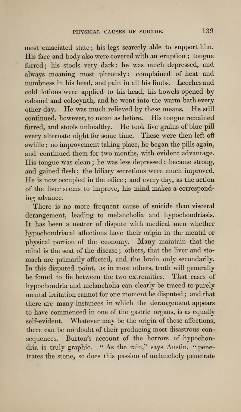 most emaciated state; his legs scarcely able to support him. His face and body also were covered with an eruption ; tongue furred; his stools very dark: he was much depressed, and always moaning most piteously; complained of heat and numbness in his head, and pain in all his limbs. Leeches and cold lotions were applied to his head, his bowels opened by calomel and colocynth, and he went into the warm bath every other day. He was much relieved by these means. He still continued, however, to moan as before. His tongue remained furred, and stools unhealthy. He took five grains of blue pill every alternate night for some time. These were then left oft awhile; no improvement taking place, he began the pills again, and continued them for two months, with evident advantage. His tongue was clean ; he was less depressed ; became strong, and gained flesh; the biliary secretions were much improved. He is now occupied in the oftice ; and every day, as the action of the liver seems to improve, his mind makes a correspond- ing advance. There is no more frequent cause of suicide than visceral derangement, leading to melancholia and hypochondriasis. It has been a matter of dispute with medical men whether hypochondriacal affections have their origin in the mental or physical portion of the economy. Many maintain that the mind is the seat of the disease; others, that the liver and sto- mach are primarily affected, and the brain only secondarily. In this disputed point, as in most others, truth will generally be found to lie between the two extremities. That cases of hypochondria and melancholia can clearly be traced to purely mental irritation cannot for one moment be disputed; and that there are many instances in which the derangement appears to have commenced in one of the gastric organs, is as equally self-evident. Whatever may be the origin of these affections, there can be no doubt of their producing most disastrous con- sequences. Burton's account of the horrors of hypochon- dria is truly graphic.  As the rain, says Austin,  pene- trates the stone, so does this passion of melancholy penetrate