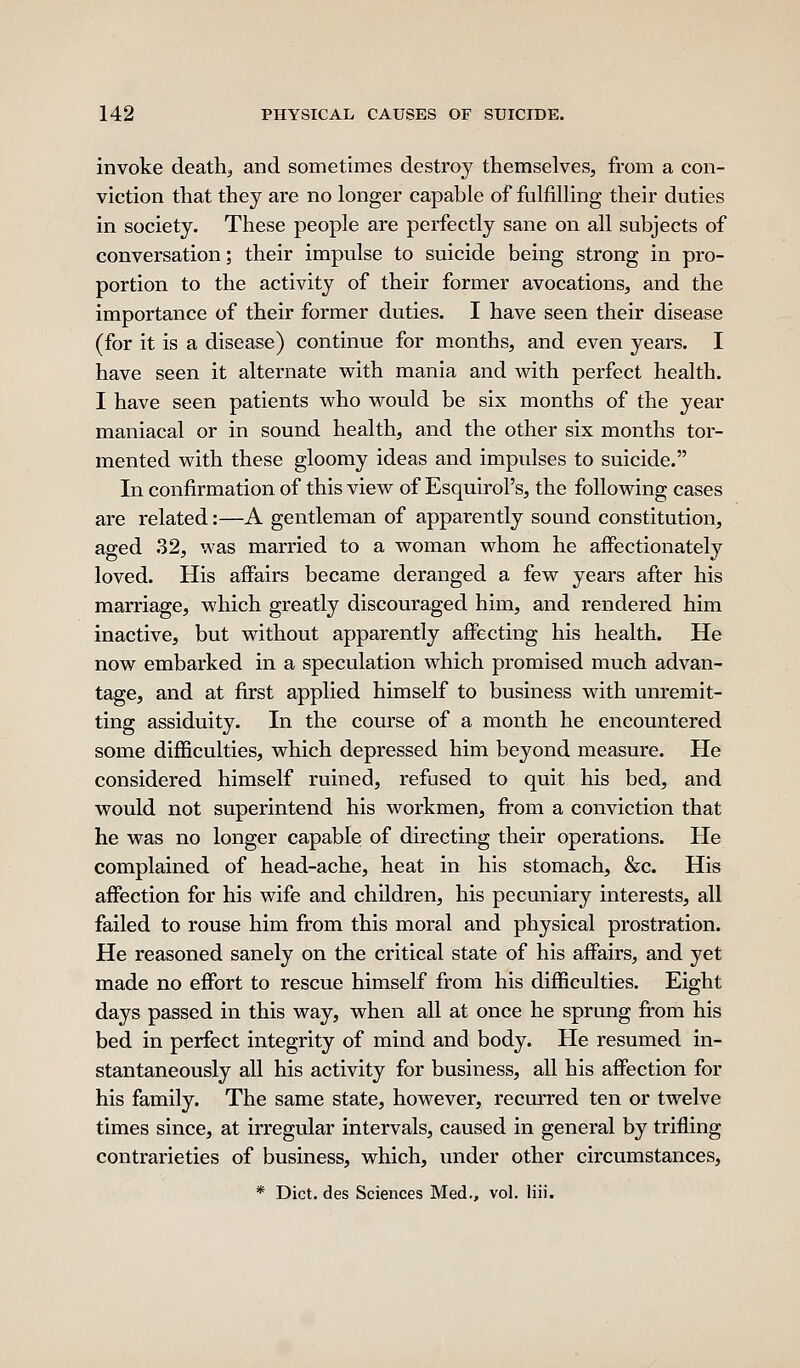 invoke death, and sometimes destroy themselves, from a con- viction that they are no longer capable of fulfilling their duties in society. These people are perfectly sane on all subjects of conversation; their impulse to suicide being strong in pro- portion to the activity of their former avocations, and the importance of their former duties. I have seen their disease (for it is a disease) continue for months, and even years. I have seen it alternate with mania and with perfect health. I have seen patients who would be six months of the year maniacal or in sound health, and the other six months tor- mented with these gloomy ideas and impulses to suicide. In confirmation of this view of Esquirol's, the following cases are related:—A gentleman of apparently sound constitution, aged 32, was married to a woman whom he affectionately loved. His affairs became deranged a few years after his marriage, which greatly discouraged him, and rendered him inactive, but without apparently affecting his health. He now embarked in a speculation which promised much advan- tage, and at first applied himself to business with unremit- ting assiduity. In the course of a month he encountered some difficulties, which depressed him beyond measure. He considered himself ruined, refused to quit his bed, and would not superintend his workmen, from a conviction that he was no longer capable of directing their operations. He complained of head-ache, heat in his stomach, &c. His affection for his wife and children, his pecuniary interests, all failed to rouse him from this moral and physical prostration. He reasoned sanely on the critical state of his affairs, and yet made no effort to rescue himself from his difficulties. Eight days passed in this way, when all at once he sprung from his bed in perfect integrity of mind and body. He resumed in- stantaneously all his activity for business, all his affection for his family. The same state, however, recurred ten or twelve times since, at irregular intervals, caused in general by trifling contrarieties of business, which, under other circumstances, * Diet, des Sciences Med., vol. liii.