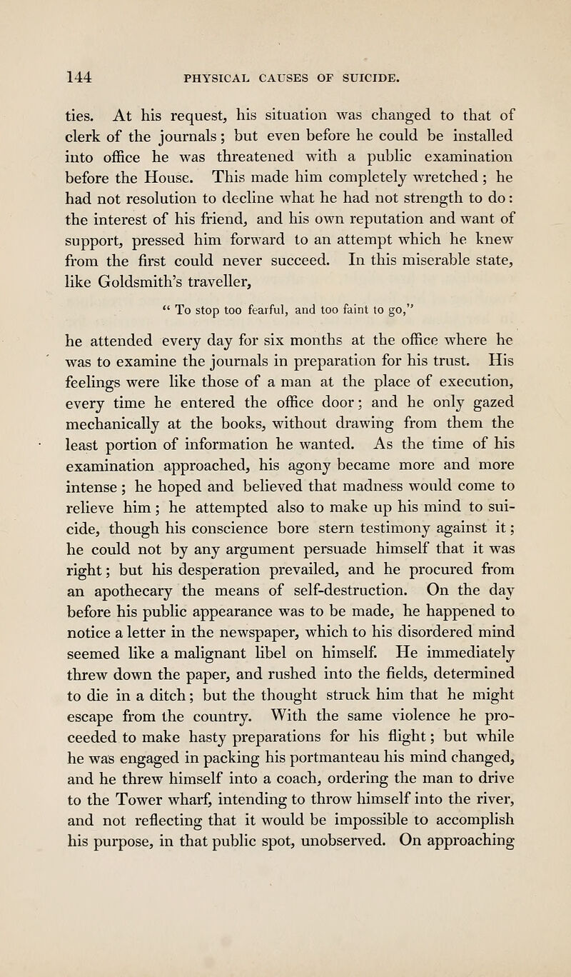 ties. At his request, his situation was changed to that of clerk of the journals; but even before he could be installed into office he was threatened with a public examination before the House. This made him completely wretched ; he had not resolution to decline what he had not strength to do: the interest of his friend, and his own reputation and want of support, pressed him forward to an attempt which he knew from the first could never succeed. In this miserable state, like Goldsmith's traveller,  To stop too fearful, and too faint to go, he attended every day for six months at the office where he was to examine the journals in preparation for his trust. His feelings were like those of a man at the place of execution, every time he entered the office door; and he only gazed mechanically at the books, without drawing from them the least portion of information he wanted. As the time of his examination approached, his agony became more and more intense; he hoped and believed that madness would come to relieve him; he attempted also to make up his mind to sui- cide, though his conscience bore stern testimony against it; he could not by any argument persuade himself that it was right; but his desperation prevailed, and he procured from an apothecary the means of self-destruction. On the day before his public appearance was to be made, he happened to notice a letter in the newspaper, which to his disordered mind seemed like a malignant libel on himself. He immediately threw down the paper, and rushed into the fields, determined to die in a ditch; but the thought struck him that he might escape from the country. With the same violence he pro- ceeded to make hasty preparations for his flight; but while he was engaged in packing his portmanteau his mind changed, and he threw himself into a coach, ordering the man to drive to the Tower wharf, intending to throw himself into the river, and not reflecting that it would be impossible to accomplish his purpose, in that public spot, unobserved. On approaching