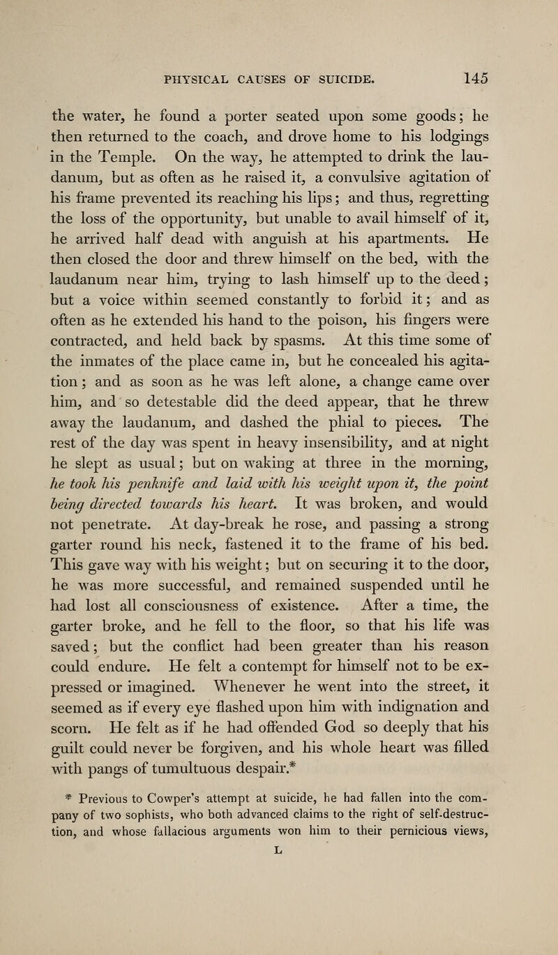 the water, he found a porter seated upon some goods; he then returned to the coach, and drove home to his lodgings in the Temple. On the way, he attempted to drink the lau- danum, but as often as he raised it, a convulsive agitation of his frame prevented its reaching his lips; and thus, regretting the loss of the opportunity, but unable to avail himself of it, he arrived half dead with anguish at his apartments. He then closed the door and threw himself on the bed, with the laudanum near him, trying to lash himself up to the deed; but a voice within seemed constantly to forbid it; and as often as he extended his hand to the poison, his fingers were contracted, and held back by spasms. At this time some of the inmates of the place came in, but he concealed his agita- tion ; and as soon as he was left alone, a change came over him, and so detestable did the deed appear, that he threw away the laudanum, and dashed the phial to pieces. The rest of the day was spent in heavy insensibility, and at night he slept as usual; but on waking at three in the morning, he took his penknife and laid with his weight upon it, the point being directed towards his heart. It was broken, and would not penetrate. At day-break he rose, and passing a strong garter round his neck, fastened it to the frame of his bed. This gave way with his weight; but on securing it to the door, he was more successful, and remained suspended until he had lost all consciousness of existence. After a time, the garter broke, and he fell to the floor, so that his life was saved; but the conflict had been greater than his reason could endure. He felt a contempt for himself not to be ex- pressed or imagined. Whenever he went into the street, it seemed as if every eye flashed upon him with indignation and scorn. He felt as if he had offended God so deeply that his guilt could never be forgiven, and his whole heart was filled with pangs of tumultuous despair.* * Previous to Cowper's attempt at suicide, he had fallen into the com- pany of two sophists, who both advanced claims to the right of self-destruc- tion, and whose fallacious arguments won him to their pernicious views, L