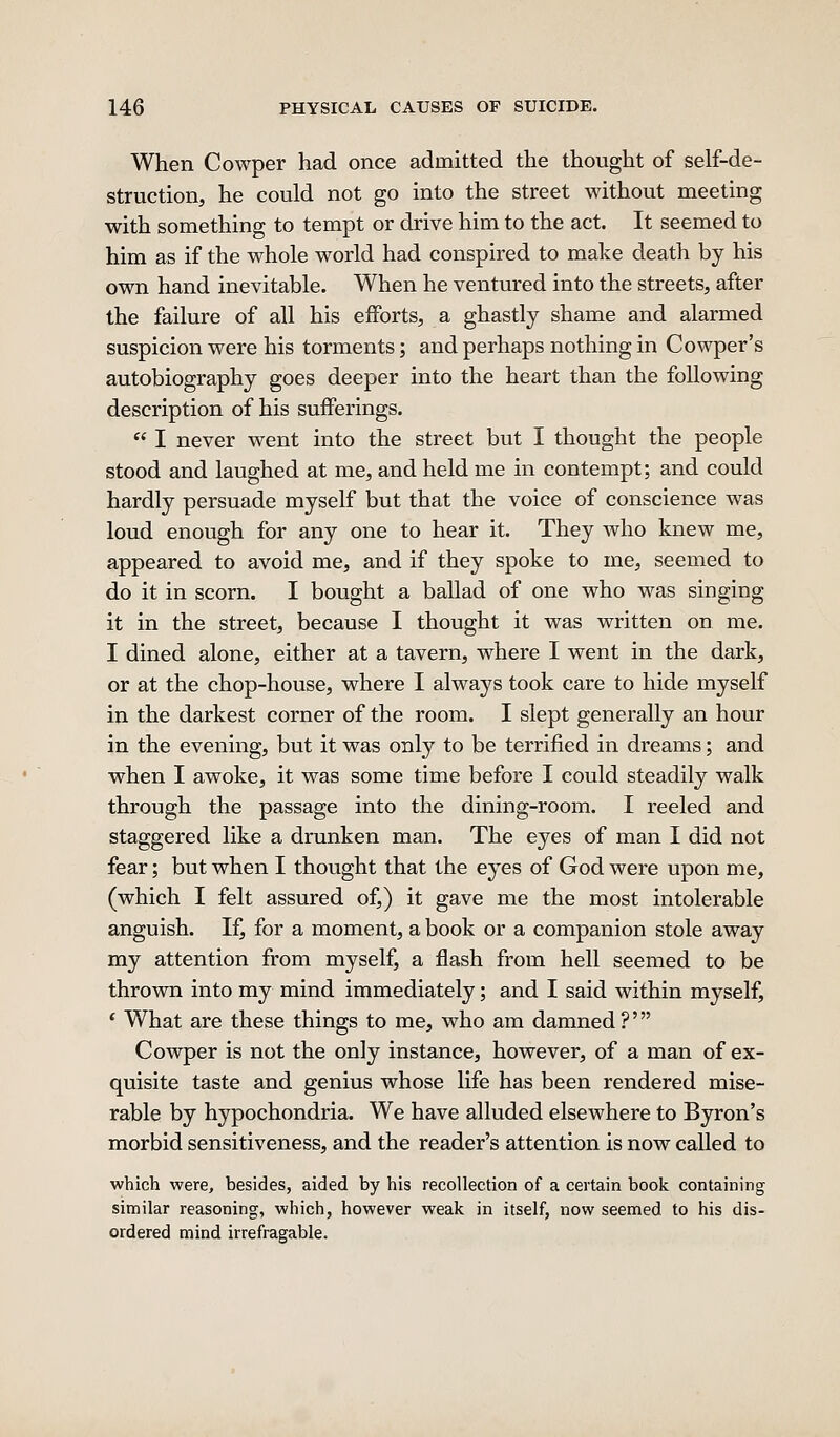 When Cowper had once admitted the thought of self-de- struction, he could not go into the street without meeting with something to tempt or drive him to the act. It seemed to him as if the whole world had conspired to make death by his own hand inevitable. When he ventured into the streets, after the failure of all his efforts, a ghastly shame and alarmed suspicion were his torments; and perhaps nothing in Cowper's autobiography goes deeper into the heart than the following description of his sufferings.  I never went into the street but I thought the people stood and laughed at me, and held me in contempt; and could hardly persuade myself but that the voice of conscience was loud enough for any one to hear it. They who knew me, appeared to avoid me, and if they spoke to me, seemed to do it in scorn. I bought a ballad of one who was singing it in the street, because I thought it was written on me. I dined alone, either at a tavern, where I went in the dark, or at the chop-house, where I always took care to hide myself in the darkest corner of the room. I slept generally an hour in the evening, but it was only to be terrified in dreams; and when I awoke, it was some time before I could steadily walk through the passage into the dining-room. I reeled and staggered like a drunken man. The eyes of man I did not fear; but when I thought that the eyes of God were upon me, (which I felt assured of,) it gave me the most intolerable anguish. If, for a moment, a book or a companion stole away my attention from myself, a flash from hell seemed to be thrown into my mind immediately; and I said within myself, * What are these things to me, who am damned?' Cowper is not the only instance, however, of a man of ex- quisite taste and genius whose life has been rendered mise- rable by hypochondria. We have alluded elsewhere to Byron's morbid sensitiveness, and the reader's attention is now called to which were, besides, aided by his recollection of a certain book containing similar reasoning, which, however weak in itself, now seemed to his dis- ordered mind irrefragable.