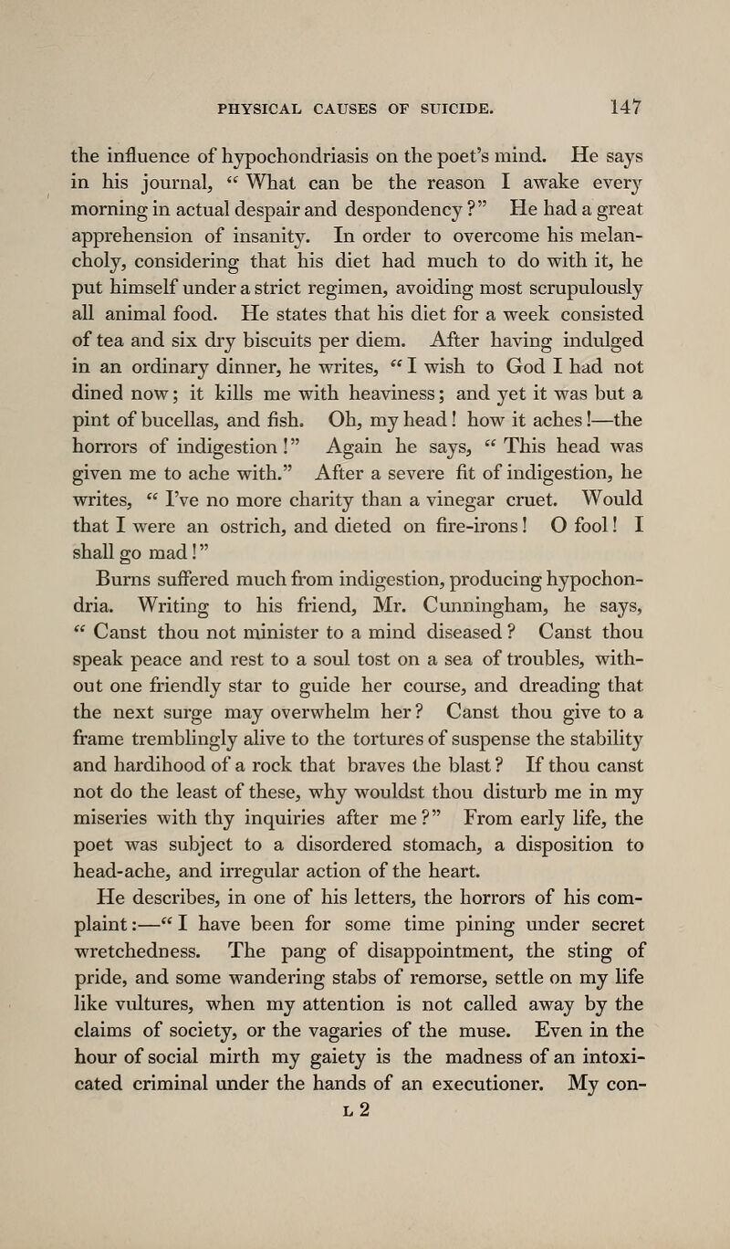 the influence of hypochondriasis on the poet's mind. He says in his journal,  What can be the reason I awake ever}'- morning in actual despair and despondency ? He had a great apprehension of insanity. In order to overcome his melan- choly, considering that his diet had much to do with it, he put himself under a strict regimen, avoiding most scrupulously all animal food. He states that his diet for a week consisted of tea and six di'y biscuits per diem. After having indulged in an ordinary dinner, he writes, ** I wish to God I had not dined now; it kills me with heaviness; and yet it was but a pint of bucellas, and fish. Oh, my head! how it aches!—the horrors of indigestion! Again he says,  This head was given me to ache with. After a severe fit of indigestion, he writes,  I've no more charity than a vinegar cruet. Would that I were an ostrich, and dieted on fire-irons! O fool! I shall go mad! Burns suffered much from indigestion, producing hypochon- dria. Writing to his friend, Mr. Cunningham, he says,  Canst thou not minister to a mind diseased ? Canst thou speak peace and rest to a soul tost on a sea of troubles, with- out one friendly star to guide her course, and dreading that the next surge may overwhelm her ? Canst thou give to a frame tremblingly alive to the tortures of suspense the stability and hardihood of a rock that braves the blast ? If thou canst not do the least of these, why wouldst thou disturb me in my miseries with thy inquiries after me ? From early life, the poet was subject to a disordered stomach, a disposition to head-ache, and irregular action of the heart. He describes, in one of his letters, the horrors of his com- plaint :— I have been for some time pining under secret wretchedness. The pang of disappointment, the sting of pride, and some wandering stabs of remorse, settle on my life like vultures, when my attention is not called away by the claims of society, or the vagaries of the muse. Even in the hour of social mirth my gaiety is the madness of an intoxi- cated criminal under the hands of an executioner. My con- l2