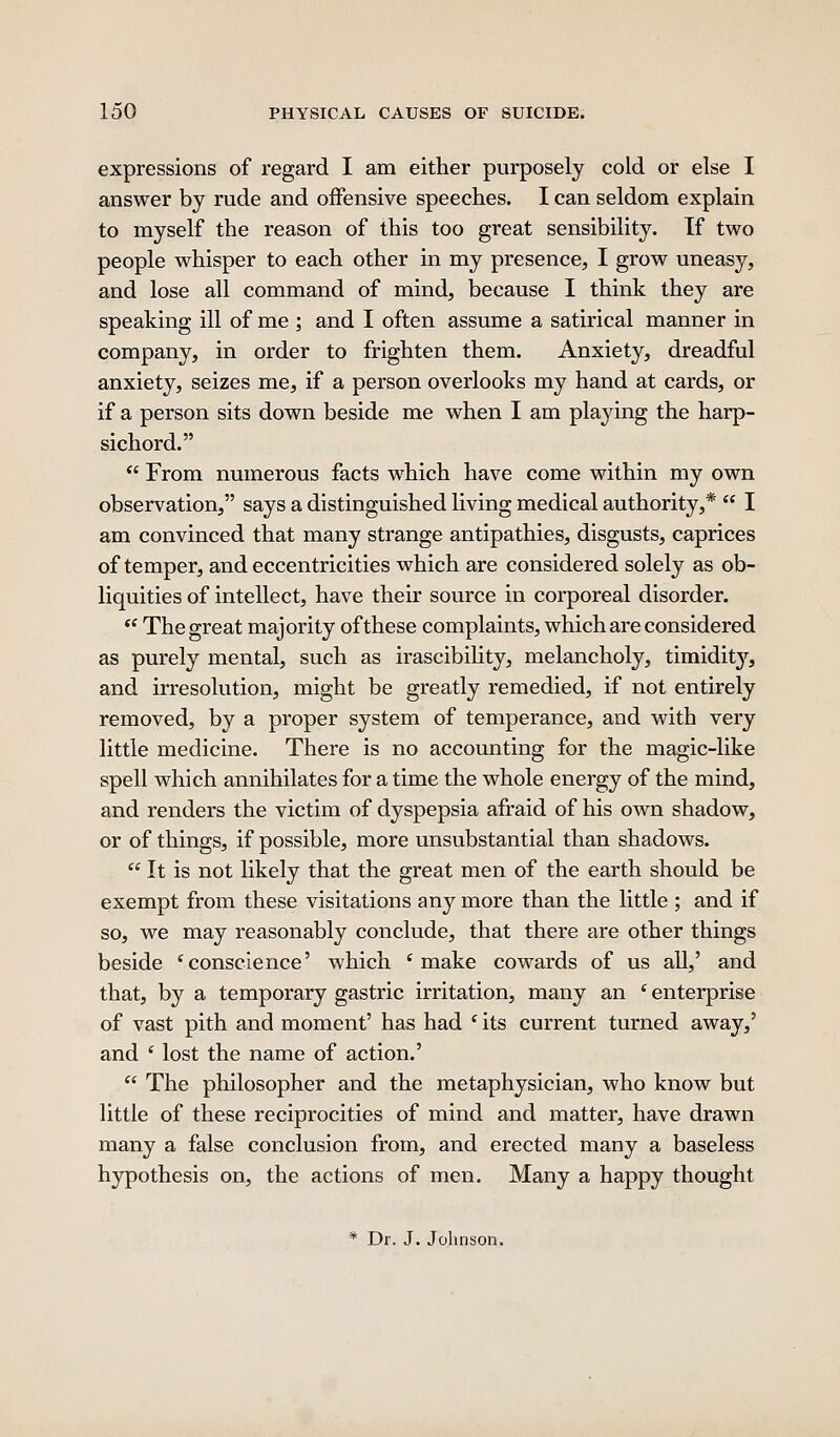 expressions of regard I am either purposely cold or else I answer by rude and offensive speeches. I can seldom explain to myself the reason of this too great sensibility. If two people whisper to each other in my presence, I grow uneasy, and lose all command of mind, because I think they are speaking ill of me ; and I often assume a satirical manner in company, in order to frighten them. Anxiety, dreadful anxiety, seizes me, if a person overlooks my hand at cards, or if a person sits down beside me when I am playing the harp- sichord.  From numerous facts which have come within my own observation, says a distinguished living medical authority,*  I am convinced that many strange antipathies, disgusts, caprices of temper, and eccentricities which are considered solely as ob- liquities of intellect, have their source in corporeal disorder.  The great majority of these complaints, which are considered as purely mental, such as irascibiKty, melancholy, timidity, and irresolution, might be greatly remedied, if not entirely removed, by a proper system of temperance, and with very little medicine. There is no accounting for the magic-like spell which annihilates for a time the whole energy of the mind, and renders the victim of dyspepsia afraid of his own shadow, or of things, if possible, more unsubstantial than shadows.  It is not likely that the great men of the earth should be exempt from these visitations any more than the little ; and if so, we may reasonably conclude, that there are other things beside * conscience' which * make cowards of us all,' and that, by a temporary gastric irritation, many an ' enterprise of vast pith and moment' has had ' its current turned away,' and ' lost the name of action.'  The philosopher and the metaphysician, who know but little of these reciprocities of mind and matter, have drawn many a false conclusion from, and erected many a baseless hypothesis on, the actions of men. Many a happy thought * Dr. J. Johnson.