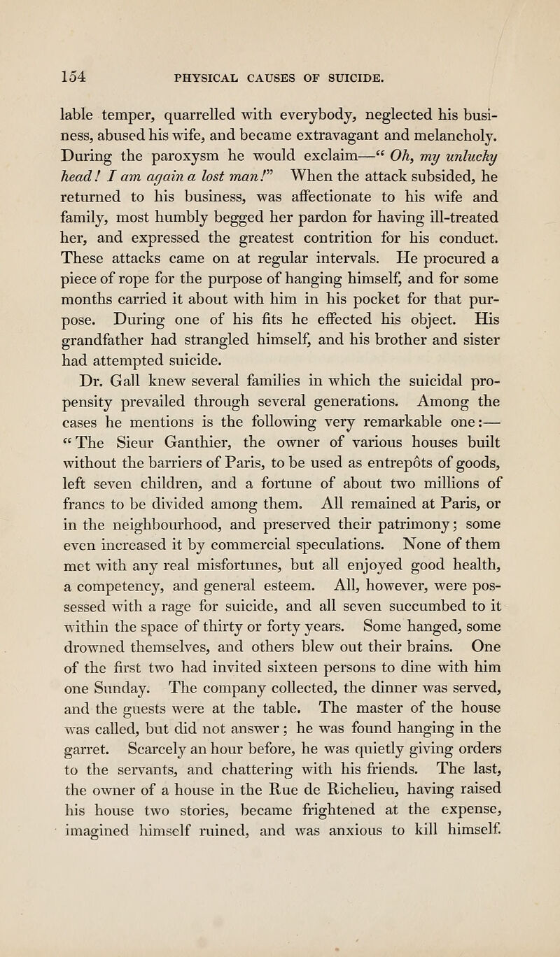 lable temper, quarrelled with everybody, neglected his busi- ness, abused his wife, and became extravagant and melancholy. During the paroxysm he would exclaim— Oh, my unlucky head ! I am again a lost man / When the attack subsided, he returned to his business, was affectionate to his wife and family, most humbly begged her pardon for having ill-treated her, and expressed the greatest contrition for his conduct. These attacks came on at regular intervals. He procured a piece of rope for the purpose of hanging himself, and for some months carried it about with him in his pocket for that pur- pose. During one of his fits he effected his object. His grandfather had strangled himself, and his brother and sister had attempted suicide. Dr. Gall knew several families in which the suicidal pro- pensity prevailed through several generations. Among the cases he mentions is the following very remarkable one:— *'The Sieur Ganthier, the owner of various houses built without the barriers of Paris, to be used as entrepots of goods, left seven children, and a fortune of about two millions of francs to be divided among them. All remained at Paris, or in the neighbourhood, and preserved their patrimony; some even increased it by commercial speculations. None of them met with any real misfortunes, but all enjoyed good health, a competency, and general esteem. All, however, were pos- sessed with a rage for suicide, and all seven succumbed to it within the space of thirty or forty years. Some hanged, some drowned themselves, and others blew out their brains. One of the first two had invited sixteen persons to dine with him one Sunday. The company collected, the dinner was served, and the guests were at the table. The master of the house was called, but did not answer; he was found hanging in the garret. Scarcely an hour before, he was quietly giving orders to the servants, and chattering with his friends. The last, the owner of a house in the Rue de Richelieu, having raised his house two stories, became frightened at the expense, imagined himself ruined, and was anxious to kill himself