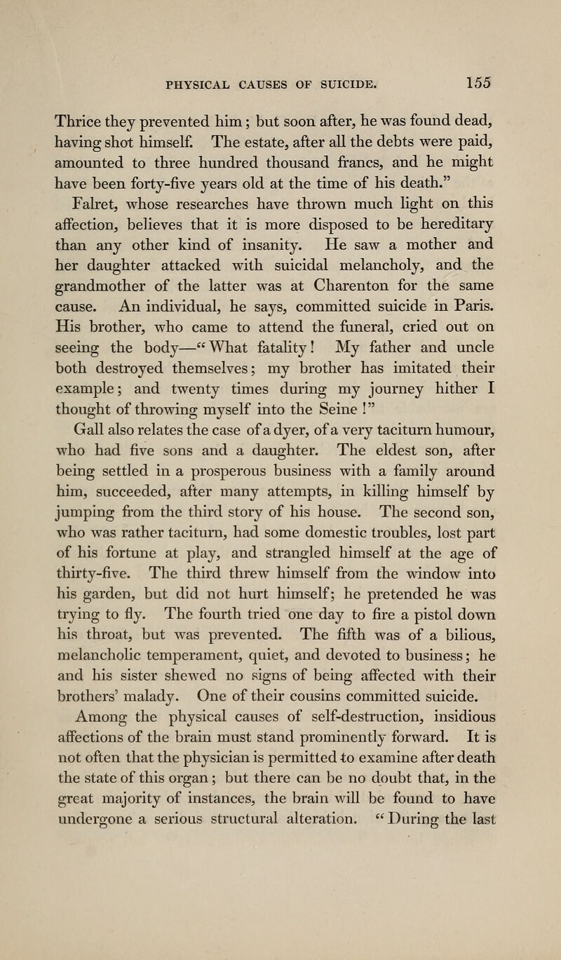 Thrice they prevented him; but soon after, he was found dead, having shot himself. The estate, after all the debts were paid, amounted to three hundred thousand francs, and he might have been forty-five years old at the time of his death. Falret, whose researches have thrown much light on this affection, believes that it is more disposed to be hereditary than any other kind of insanity. He saw a mother and her daughter attacked with suicidal melancholy, and the grandmother of the latter was at Charenton for the same cause. An individual, he says, committed suicide in Paris. His brother, who came to attend the funeral, cried out on seeing the body—What fatality! My father and uncle both destroyed themselves; my brother has imitated their example; and twenty times during my journey hither I thought of throwing myself into the Seine ! Gall also relates the case of a dyer, of a very taciturn humour, who had five sons and a daughter. The eldest son, after being settled in a prosperous business with a family around him, succeeded, after many attempts, in killing himself by jumping from the third story of his house. The second son, who was rather taciturn, had some domestic troubles, lost part of his fortune at play, and strangled himself at the age of thirty-five. The third threw himself from the window into his garden, but did not hurt himself; he pretended he was trying to fly. The fourth tried one day to fire a pistol down his throat, but was prevented. The fifth was of a bilious, melancholic temperament, quiet, and devoted to business; he and his sister shewed no signs of being affected with their brothers' malady. One of their cousins committed suicide. Among the physical causes of self-destruction, insidious affections of the brain must stand prominently forward. It is not often that the physician is permitted to examine after death the state of this organ; but there can be no doubt that, in the great majority of instances, the brain will be found to have undergone a serious structural alteration. During the last