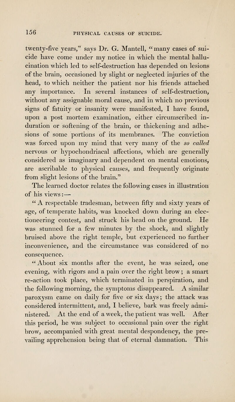 twentj-five years/' says Dr. G. Mantell,  many cases of sui- cide have come under my notice in which the mental hallu- cination which led to self-destruction has depended on lesions of the brain, occasioned by slight or neglected injuries of the head, to which neither the patient nor his friends attached any importance. In several instances of self-destruction, without any assignable moral cause, and in which no previous signs of fatuity or insanity were manifested, I have found, upon a post mortem examination, either circumscribed in- duration or softening of the brain, or thickening and adhe- sions of some portions of its membranes. The conviction was forced upon my mind that very many of the so called nervous or hypochondriacal affections, which are generally considered as imaginary and dependent on mental emotions, are ascribable to physical causes, and frequently originate from slight lesions of the brain. The learned doctor relates the following cases in illustration of his views:—  A respectable tradesman, between fifty and sixty years of age, of temperate habits, was knocked down during an elec- tioneering contest, and struck his head on the ground. He was stunned for a few minutes by the shock, and slightly bruised above the right temple, but experienced no further inconvenience, and the circumstance was considered of no consequence. About six months after the event, he was seized, one evening, with rigors and a pain over the right brow; a smart re-action took place, which terminated in perspiration, and the following morning, the symptoms disappeared. A similar paroxysm came on daily for five or six days; the attack was considered intermittent, and, I believe, bark was freely admi- nistered. At the end of a week, the patient was well. After this period, he was subject to occasional pain over the right brow, accompanied with great mental despondency, the pre- vailing apprehension being that of eternal damnation. This