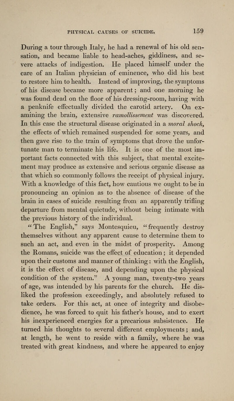 During a tour through Italy^ he had a renewal of his old sen- sation, and became liable to head-aches, giddiness, and se- vere attacks of indigestion. He placed himself under the care of an Italian physician of eminence, who did his best to restore him to health. Instead of improving, the symptoms of his disease became more apparent; and one morning he was found dead on the floor of his dressing-room, having with a penknife effectually divided the carotid artery. On ex- amining the brain, extensive ramollissement was discovered. In this case the structural disease originated in a moral shocks the eifects of which remained suspended for some years, and then gave rise to the train of symptoms that drove the unfor- tunate man to terminate his life. It is one of the most im- portant facts connected with this subject, that mental excite- ment may produce as extensive and serious organic disease as that which so commonly follows the receipt of physical injury. With a knowledge of this fact, how cautious we ought to be in pronouncing an opinion as to the absence of disease of the brain in cases of suicide resulting from an apparently trifling departure from mental quietude, without being intimate with the previous history of the individual.  The English, says Montesquieu,  frequently destroy themselves without any apparent cause to determine them to such an act, and even in the midst of prosperity. Among the Romans, suicide was the effect of education; it depended upon their customs and manner of thinking: with the English, it is the effect of disease, and depending upon the physical condition of the system. A young man, twenty-two years of age, was intended by his parents for the church. He dis- liked the profession exceedingly, and absolutely refused to take orders. For this act, at once of integrity and disobe- dience, he was forced to quit his father's house, and to exert his inexperienced energies for a precarious subsistence. He turned his thoughts to several different employments; and, at length, he went to reside with a family, where he was treated with great kindness, and where he appeared to enjoy