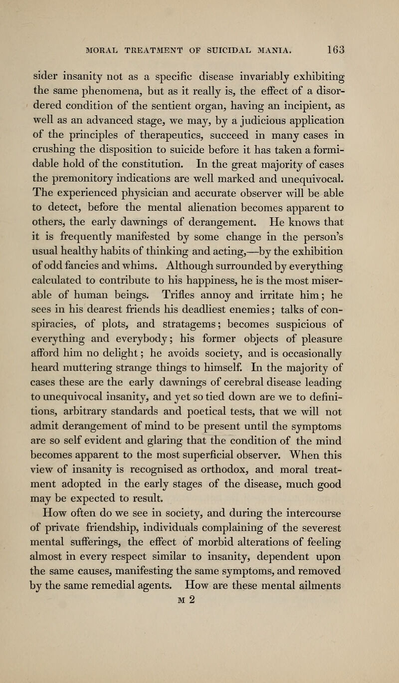 sider insanity not as a specific disease invariably exhibiting the same phenomena, but as it really is, the effect of a disor- dered condition of the sentient organ, having an incipient, as well as an advanced stage, we may, by a judicious application of the principles of therapeutics, succeed in many cases in crushing the disposition to suicide before it has taken a formi- dable hold of the constitution. In the great majority of cases the premonitory indications are well marked and unequivocal. The experienced physician and accurate observer will be able to detect, before the mental alienation becomes apparent to others, the early dawnings of derangement. He knows that it is frequently manifested by some change in the person's usual healthy habits of thinking and acting,—by the exhibition of odd fancies and whims. Although surrounded by everything calculated to contribute to his happiness, he is the most miser- able of human beings. Trifles annoy and irritate him; he sees in his dearest friends his deadliest enemies; talks of con- spiracies, of plots, and stratagems; becomes suspicious of everything and everybody; his former objects of pleasure afford him no delight; he avoids society, and is occasionally heard muttering strange things to himself. In the majority of cases these are the early dawnings of cerebral disease leading to unequivocal insanity, and yet so tied down are we to defini- tions, arbitrary standards and poetical tests, that we will not admit derangement of mind to be present until the symptoms are so self evident and glaring that the condition of the mind becomes apparent to the most superficial observer. When this view of insanity is recognised as orthodox, and moral treat- ment adopted in the early stages of the disease, much good may be expected to result. How often do we see in society, and during the intercourse of private friendship, individuals complaining of the severest mental sufferings, the effect of morbid alterations of feeling almost in every respect similar to insanity, dependent upon the same causes, manifesting the same symptoms, and removed by the same remedial agents. How are these mental ailments M 2