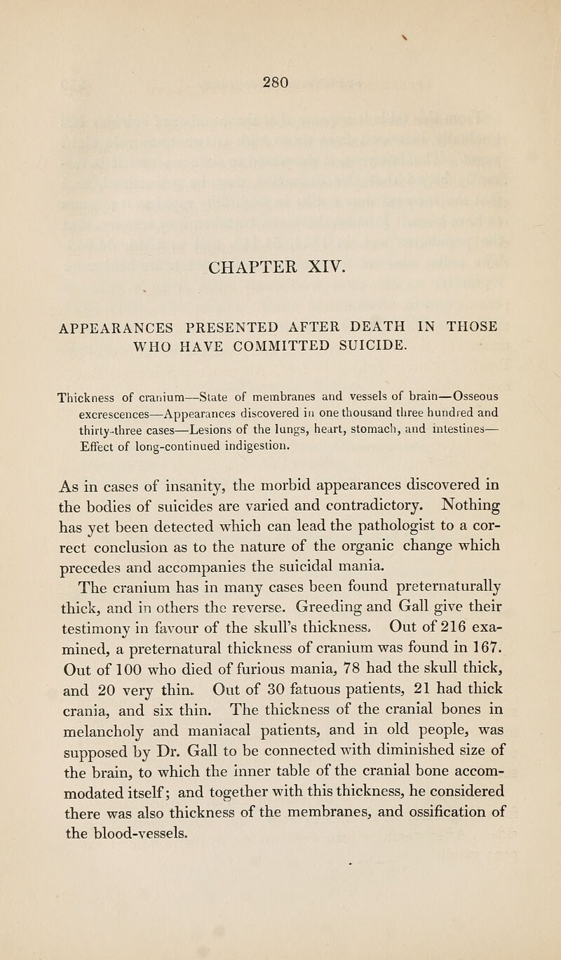 CHAPTER XIV. APPEARANCES PRESENTED AFTER DEATH IN THOSE WHO HAVE COMMITTED SUICIDE. Thickness of cranium—State of membranes and vessels of brain—Osseous excrescences—Appearances discovered ia one thousand three hundred and thirty-three cases—Lesions of the lungs, heart, stomach, and intestines— Effect of long-continued indigestion. As in cases of insanity, the morbid appearances discovered in the bodies of suicides are varied and contradictory. Nothing has yet been detected which can lead the pathologist to a cor- rect conclusion as to the nature of the organic change which precedes and accompanies the suicidal mania. The cranium has in many cases been found preternaturally thick, and in others the reverse. Greeding and Gall give their testimony in favour of the skull's thickness. Out of 216 exa- mined, a preternatural thickness of cranium was found in 167. Out of 100 who died of furious mania, 78 had the skull thick, and 20 very thin. Out of 30 fatuous patients, 21 had thick crania, and six thin. The thickness of the cranial bones in melancholy and maniacal patients, and in old people, was supposed by Dr. Gall to be connected with diminished size of the brain, to which the inner table of the cranial bone accom- modated itself; and together with this thickness, he considered there was also thickness of the membranes, and ossification of the blood-vessels.