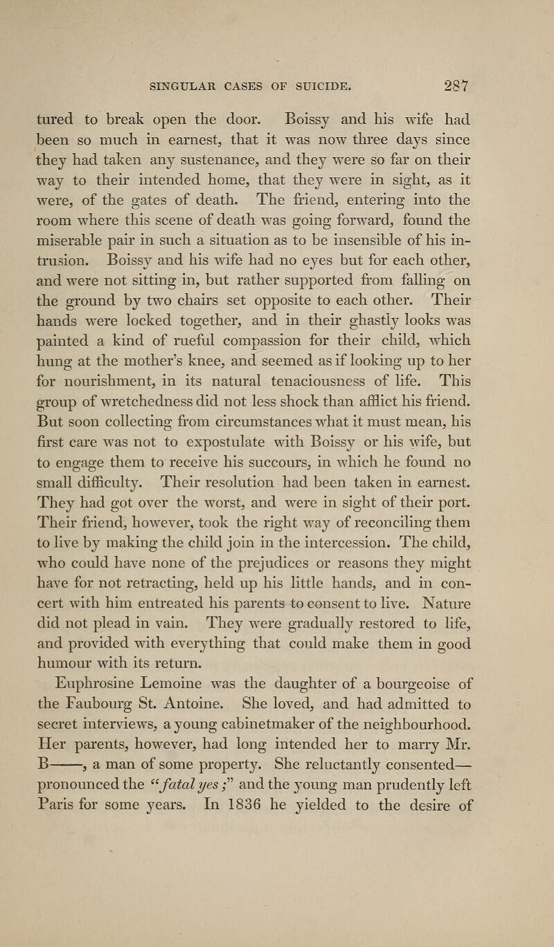 tured to break open the door. Boissy and his wife had been so much in earnest, that it was now three days since they had taken any sustenance, and they were so far on their way to their intended home, that they were in sight, as it were, of the gates of death. The friend, entering into the room where this scene of death was going forward, found the miserable pair in such a situation as to be insensible of his in- trusion. Boissy and his wife had no eyes but for each other, and were not sitting in, but rather supported from falling on the ground by two chairs set opposite to each other. Their hands were locked together, and in their ghastly looks was painted a kind of rueful compassion for their child, which hung at the mother's knee, and seemed as if looking up to her for nourishment, in its natural tenaciousness of life. This group of wretchedness did not less shock than afflict his friend. But soon collecting from circumstances what it must mean, his first care was not to expostulate with Boissy or his wife, but to engage them to receive his succours, in which he found no small difficulty. Their resolution had been taken in earnest. They had got over the worst, and were in sight of their port. Their friend, however, took the right way of reconciling them to live by making the child join in the intercession. The child, who could have none of the prejudices or reasons they might have for not retracting, held up his little hands, and in con- cert with him entreated his parents to consent to live. Nature did not plead in vain. They were gradually restored to life, and provided with everything that could make them in good humour with its return. Euphrosine Lemoine was the daughter of a bourgeoise of the Faubourg St. Antoine. She loved, and had admitted to secret interviews, a young cabinetmaker of the neighbourhood. Her parents, however, had long intended her to marry Mr. B , a man of some property. She reluctantly consented— pronounced the  fatal yes f and the young man prudently left Paris for some j^ears. In 1836 he yielded to the desire of